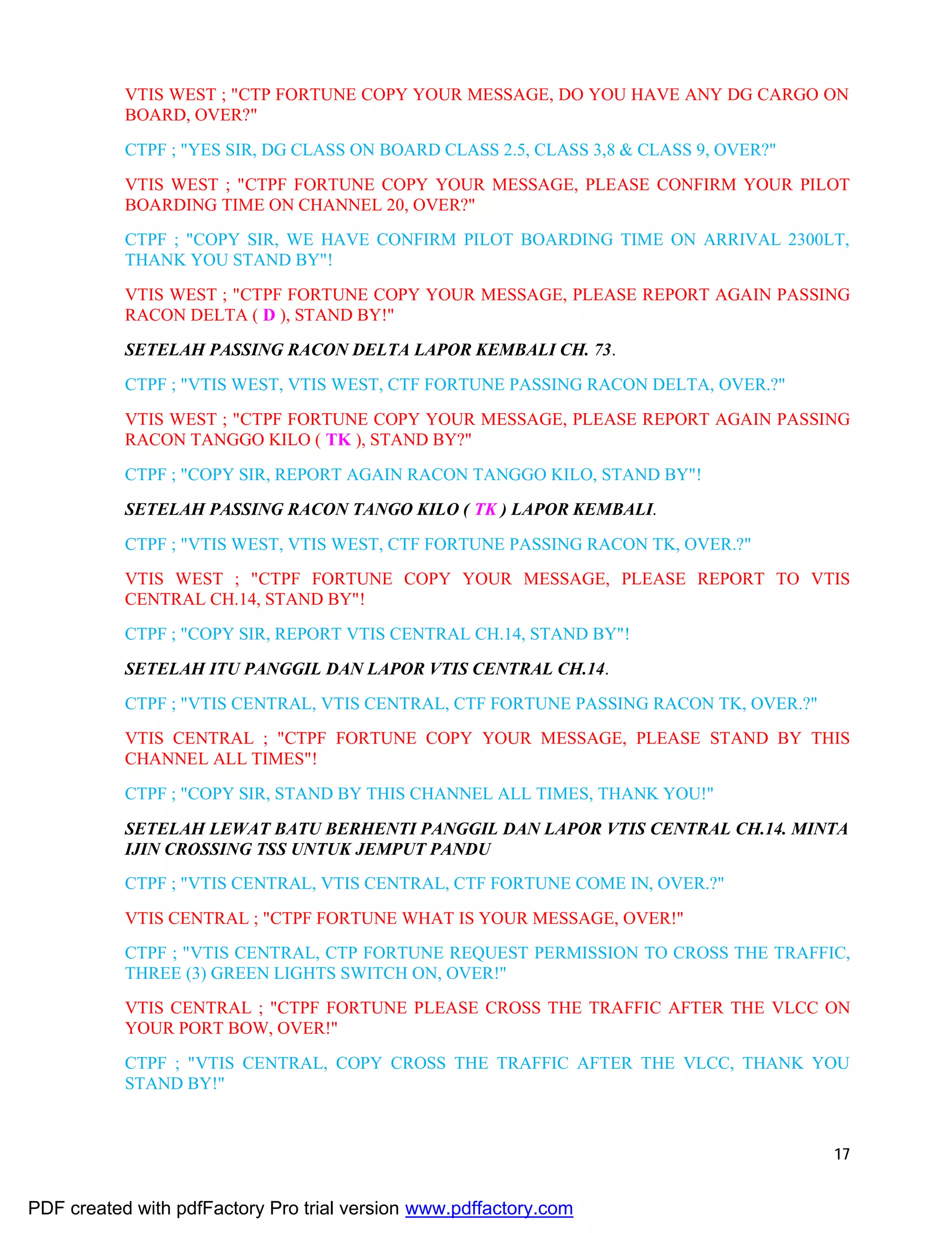 17
VTIS WEST ; "CTP FORTUNE COPY YOUR MESSAGE, DO YOU HAVE ANY DG CARGO ON
BOARD, OVER?"
CTPF ; "YES SIR, DG CLASS ON BOARD CLASS 2.5, CLASS 3,8 & CLASS 9, OVER?"
VTIS WEST ; "CTPF FORTUNE COPY YOUR MESSAGE, PLEASE CONFIRM YOUR PILOT
BOARDING TIME ON CHANNEL 20, OVER?"
CTPF ; "COPY SIR, WE HAVE CONFIRM PILOT BOARDING TIME ON ARRIVAL 2300LT,
THANK YOU STAND BY"!
VTIS WEST ; "CTPF FORTUNE COPY YOUR MESSAGE, PLEASE REPORT AGAIN PASSING
RACON DELTA ( D ), STAND BY!"
SETELAH PASSING RACON DELTA LAPOR KEMBALI CH. 73.
CTPF ; "VTIS WEST, VTIS WEST, CTF FORTUNE PASSING RACON DELTA, OVER.?"
VTIS WEST ; "CTPF FORTUNE COPY YOUR MESSAGE, PLEASE REPORT AGAIN PASSING
RACON TANGGO KILO ( TK ), STAND BY?"
CTPF ; "COPY SIR, REPORT AGAIN RACON TANGGO KILO, STAND BY"!
SETELAH PASSING RACON TANGO KILO ( TK ) LAPOR KEMBALI.
CTPF ; "VTIS WEST, VTIS WEST, CTF FORTUNE PASSING RACON TK, OVER.?"
VTIS WEST ; "CTPF FORTUNE COPY YOUR MESSAGE, PLEASE REPORT TO VTIS
CENTRAL CH.14, STAND BY"!
CTPF ; "COPY SIR, REPORT VTIS CENTRAL CH.14, STAND BY"!
SETELAH ITU PANGGIL DAN LAPOR VTIS CENTRAL CH.14.
CTPF ; "VTIS CENTRAL, VTIS CENTRAL, CTF FORTUNE PASSING RACON TK, OVER.?"
VTIS CENTRAL ; "CTPF FORTUNE COPY YOUR MESSAGE, PLEASE STAND BY THIS
CHANNEL ALL TIMES"!
CTPF ; "COPY SIR, STAND BY THIS CHANNEL ALL TIMES, THANK YOU!"
SETELAH LEWAT BATU BERHENTI PANGGIL DAN LAPOR VTIS CENTRAL CH.14. MINTA
IJIN CROSSING TSS UNTUK JEMPUT PANDU
CTPF ; "VTIS CENTRAL, VTIS CENTRAL, CTF FORTUNE COME IN, OVER.?"
VTIS CENTRAL ; "CTPF FORTUNE WHAT IS YOUR MESSAGE, OVER!"
CTPF ; "VTIS CENTRAL, CTP FORTUNE REQUEST PERMISSION TO CROSS THE TRAFFIC,
THREE (3) GREEN LIGHTS SWITCH ON, OVER!"
VTIS CENTRAL ; "CTPF FORTUNE PLEASE CROSS THE TRAFFIC AFTER THE VLCC ON
YOUR PORT BOW, OVER!"
CTPF ; "VTIS CENTRAL, COPY CROSS THE TRAFFIC AFTER THE VLCC, THANK YOU
STAND BY!"
PDF created with pdfFactory Pro trial version www.pdffactory.com
 