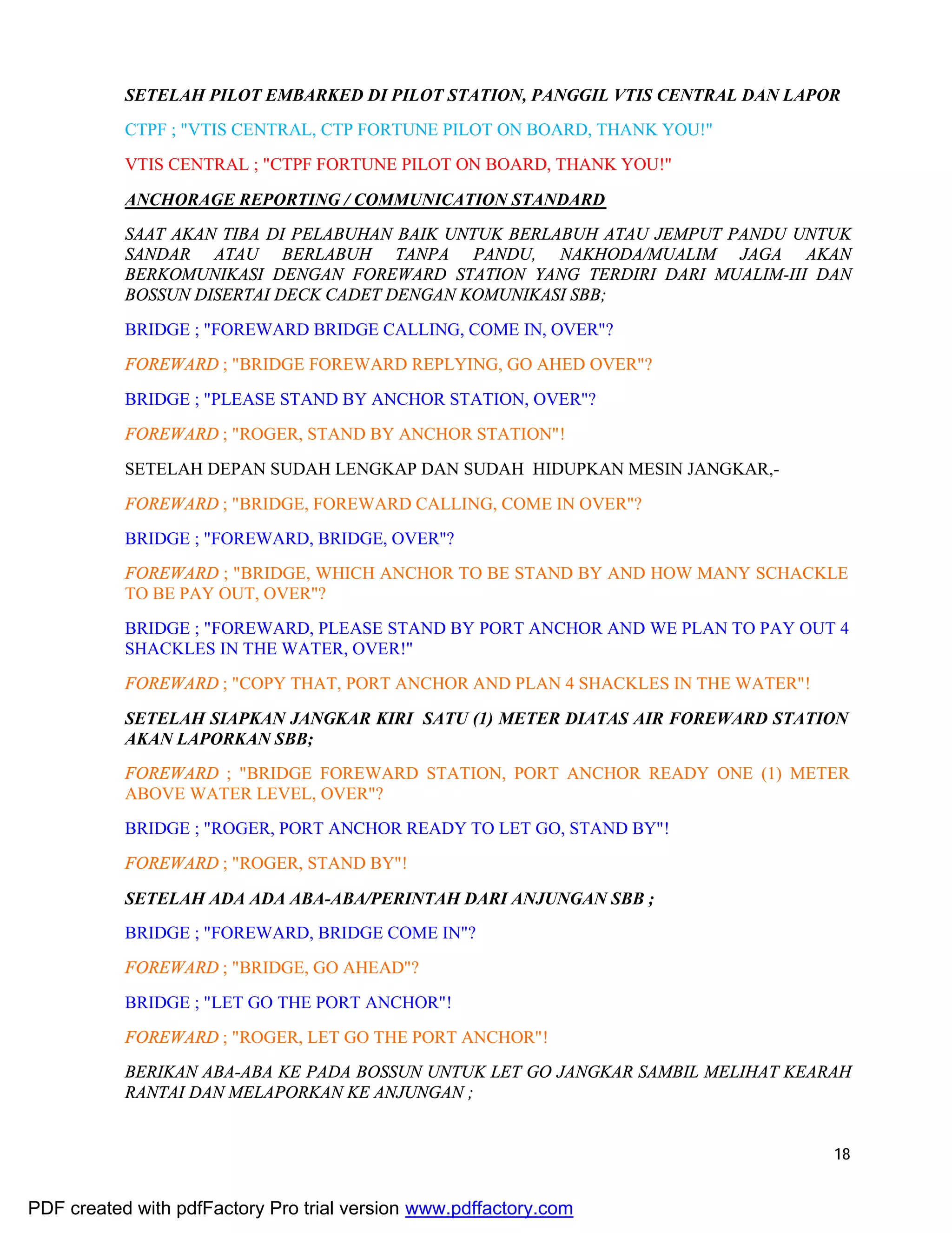 18
SETELAH PILOT EMBARKED DI PILOT STATION, PANGGIL VTIS CENTRAL DAN LAPOR
CTPF ; "VTIS CENTRAL, CTP FORTUNE PILOT ON BOARD, THANK YOU!"
VTIS CENTRAL ; "CTPF FORTUNE PILOT ON BOARD, THANK YOU!"
ANCHORAGE REPORTING / COMMUNICATION STANDARD
SAAT AKAN TIBA DI PELABUHAN BAIK UNTUK BERLABUH ATAU JEMPUT PANDU UNTUK
SANDAR ATAU BERLABUH TANPA PANDU, NAKHODA/MUALIM JAGA AKAN
BERKOMUNIKASI DENGAN FOREWARD STATION YANG TERDIRI DARI MUALIM-III DAN
BOSSUN DISERTAI DECK CADET DENGAN KOMUNIKASI SBB;
BRIDGE ; "FOREWARD BRIDGE CALLING, COME IN, OVER"?
FOREWARD ; "BRIDGE FOREWARD REPLYING, GO AHED OVER"?
BRIDGE ; "PLEASE STAND BY ANCHOR STATION, OVER"?
FOREWARD ; "ROGER, STAND BY ANCHOR STATION"!
SETELAH DEPAN SUDAH LENGKAP DAN SUDAH HIDUPKAN MESIN JANGKAR,-
FOREWARD ; "BRIDGE, FOREWARD CALLING, COME IN OVER"?
BRIDGE ; "FOREWARD, BRIDGE, OVER"?
FOREWARD ; "BRIDGE, WHICH ANCHOR TO BE STAND BY AND HOW MANY SCHACKLE
TO BE PAY OUT, OVER"?
BRIDGE ; "FOREWARD, PLEASE STAND BY PORT ANCHOR AND WE PLAN TO PAY OUT 4
SHACKLES IN THE WATER, OVER!"
FOREWARD ; "COPY THAT, PORT ANCHOR AND PLAN 4 SHACKLES IN THE WATER"!
SETELAH SIAPKAN JANGKAR KIRI SATU (1) METER DIATAS AIR FOREWARD STATION
AKAN LAPORKAN SBB;
FOREWARD ; "BRIDGE FOREWARD STATION, PORT ANCHOR READY ONE (1) METER
ABOVE WATER LEVEL, OVER"?
BRIDGE ; "ROGER, PORT ANCHOR READY TO LET GO, STAND BY"!
FOREWARD ; "ROGER, STAND BY"!
SETELAH ADA ADA ABA-ABA/PERINTAH DARI ANJUNGAN SBB ;
BRIDGE ; "FOREWARD, BRIDGE COME IN"?
FOREWARD ; "BRIDGE, GO AHEAD"?
BRIDGE ; "LET GO THE PORT ANCHOR"!
FOREWARD ; "ROGER, LET GO THE PORT ANCHOR"!
BERIKAN ABA-ABA KE PADA BOSSUN UNTUK LET GO JANGKAR SAMBIL MELIHAT KEARAH
RANTAI DAN MELAPORKAN KE ANJUNGAN ;
PDF created with pdfFactory Pro trial version www.pdffactory.com
 