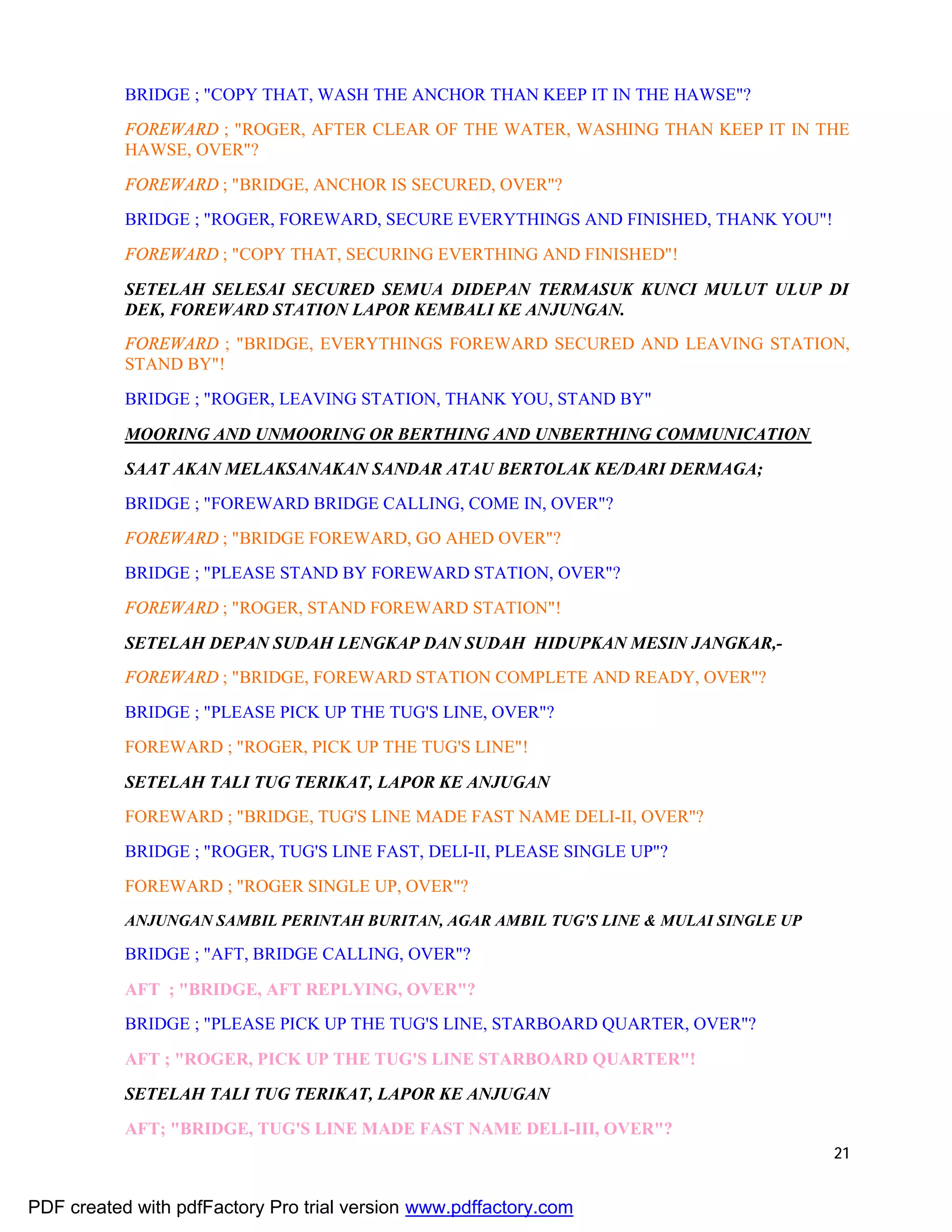 21
BRIDGE ; "COPY THAT, WASH THE ANCHOR THAN KEEP IT IN THE HAWSE"?
FOREWARD ; "ROGER, AFTER CLEAR OF THE WATER, WASHING THAN KEEP IT IN THE
HAWSE, OVER"?
FOREWARD ; "BRIDGE, ANCHOR IS SECURED, OVER"?
BRIDGE ; "ROGER, FOREWARD, SECURE EVERYTHINGS AND FINISHED, THANK YOU"!
FOREWARD ; "COPY THAT, SECURING EVERTHING AND FINISHED"!
SETELAH SELESAI SECURED SEMUA DIDEPAN TERMASUK KUNCI MULUT ULUP DI
DEK, FOREWARD STATION LAPOR KEMBALI KE ANJUNGAN.
FOREWARD ; "BRIDGE, EVERYTHINGS FOREWARD SECURED AND LEAVING STATION,
STAND BY"!
BRIDGE ; "ROGER, LEAVING STATION, THANK YOU, STAND BY"
MOORING AND UNMOORING OR BERTHING AND UNBERTHING COMMUNICATION
SAAT AKAN MELAKSANAKAN SANDAR ATAU BERTOLAK KE/DARI DERMAGA;
BRIDGE ; "FOREWARD BRIDGE CALLING, COME IN, OVER"?
FOREWARD ; "BRIDGE FOREWARD, GO AHED OVER"?
BRIDGE ; "PLEASE STAND BY FOREWARD STATION, OVER"?
FOREWARD ; "ROGER, STAND FOREWARD STATION"!
SETELAH DEPAN SUDAH LENGKAP DAN SUDAH HIDUPKAN MESIN JANGKAR,-
FOREWARD ; "BRIDGE, FOREWARD STATION COMPLETE AND READY, OVER"?
BRIDGE ; "PLEASE PICK UP THE TUG'S LINE, OVER"?
FOREWARD ; "ROGER, PICK UP THE TUG'S LINE"!
SETELAH TALI TUG TERIKAT, LAPOR KE ANJUGAN
FOREWARD ; "BRIDGE, TUG'S LINE MADE FAST NAME DELI-II, OVER"?
BRIDGE ; "ROGER, TUG'S LINE FAST, DELI-II, PLEASE SINGLE UP"?
FOREWARD ; "ROGER SINGLE UP, OVER"?
ANJUNGAN SAMBIL PERINTAH BURITAN, AGAR AMBIL TUG'S LINE & MULAI SINGLE UP
BRIDGE ; "AFT, BRIDGE CALLING, OVER"?
AFT ; "BRIDGE, AFT REPLYING, OVER"?
BRIDGE ; "PLEASE PICK UP THE TUG'S LINE, STARBOARD QUARTER, OVER"?
AFT ; "ROGER, PICK UP THE TUG'S LINE STARBOARD QUARTER"!
SETELAH TALI TUG TERIKAT, LAPOR KE ANJUGAN
AFT; "BRIDGE, TUG'S LINE MADE FAST NAME DELI-III, OVER"?
PDF created with pdfFactory Pro trial version www.pdffactory.com
 