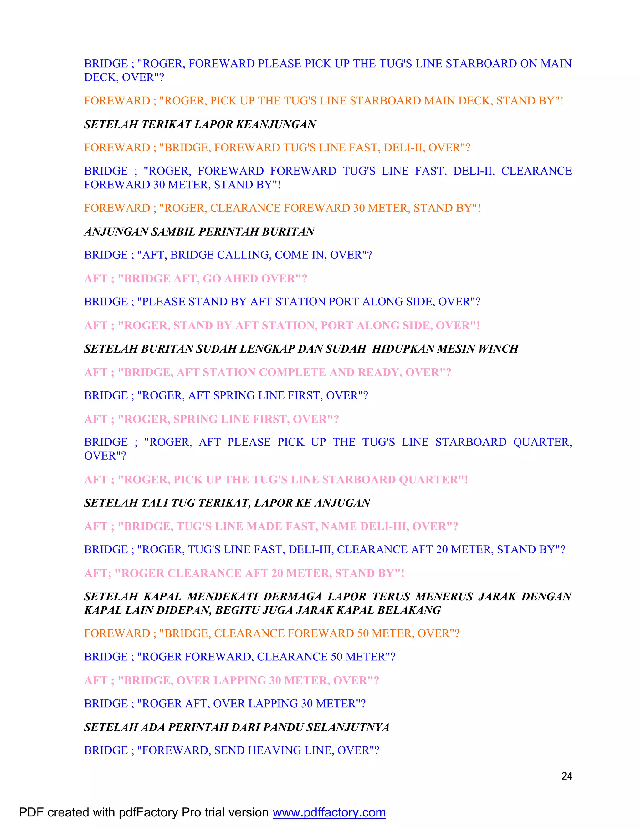 24
BRIDGE ; "ROGER, FOREWARD PLEASE PICK UP THE TUG'S LINE STARBOARD ON MAIN
DECK, OVER"?
FOREWARD ; "ROGER, PICK UP THE TUG'S LINE STARBOARD MAIN DECK, STAND BY"!
SETELAH TERIKAT LAPOR KEANJUNGAN
FOREWARD ; "BRIDGE, FOREWARD TUG'S LINE FAST, DELI-II, OVER"?
BRIDGE ; "ROGER, FOREWARD FOREWARD TUG'S LINE FAST, DELI-II, CLEARANCE
FOREWARD 30 METER, STAND BY"!
FOREWARD ; "ROGER, CLEARANCE FOREWARD 30 METER, STAND BY"!
ANJUNGAN SAMBIL PERINTAH BURITAN
BRIDGE ; "AFT, BRIDGE CALLING, COME IN, OVER"?
AFT ; "BRIDGE AFT, GO AHED OVER"?
BRIDGE ; "PLEASE STAND BY AFT STATION PORT ALONG SIDE, OVER"?
AFT ; "ROGER, STAND BY AFT STATION, PORT ALONG SIDE, OVER"!
SETELAH BURITAN SUDAH LENGKAP DAN SUDAH HIDUPKAN MESIN WINCH
AFT ; "BRIDGE, AFT STATION COMPLETE AND READY, OVER"?
BRIDGE ; "ROGER, AFT SPRING LINE FIRST, OVER"?
AFT ; "ROGER, SPRING LINE FIRST, OVER"?
BRIDGE ; "ROGER, AFT PLEASE PICK UP THE TUG'S LINE STARBOARD QUARTER,
OVER"?
AFT ; "ROGER, PICK UP THE TUG'S LINE STARBOARD QUARTER"!
SETELAH TALI TUG TERIKAT, LAPOR KE ANJUGAN
AFT ; "BRIDGE, TUG'S LINE MADE FAST, NAME DELI-III, OVER"?
BRIDGE ; "ROGER, TUG'S LINE FAST, DELI-III, CLEARANCE AFT 20 METER, STAND BY"?
AFT; "ROGER CLEARANCE AFT 20 METER, STAND BY"!
SETELAH KAPAL MENDEKATI DERMAGA LAPOR TERUS MENERUS JARAK DENGAN
KAPAL LAIN DIDEPAN, BEGITU JUGA JARAK KAPAL BELAKANG
FOREWARD ; "BRIDGE, CLEARANCE FOREWARD 50 METER, OVER"?
BRIDGE ; "ROGER FOREWARD, CLEARANCE 50 METER"?
AFT ; "BRIDGE, OVER LAPPING 30 METER, OVER"?
BRIDGE ; "ROGER AFT, OVER LAPPING 30 METER"?
SETELAH ADA PERINTAH DARI PANDU SELANJUTNYA
BRIDGE ; "FOREWARD, SEND HEAVING LINE, OVER"?
PDF created with pdfFactory Pro trial version www.pdffactory.com
 