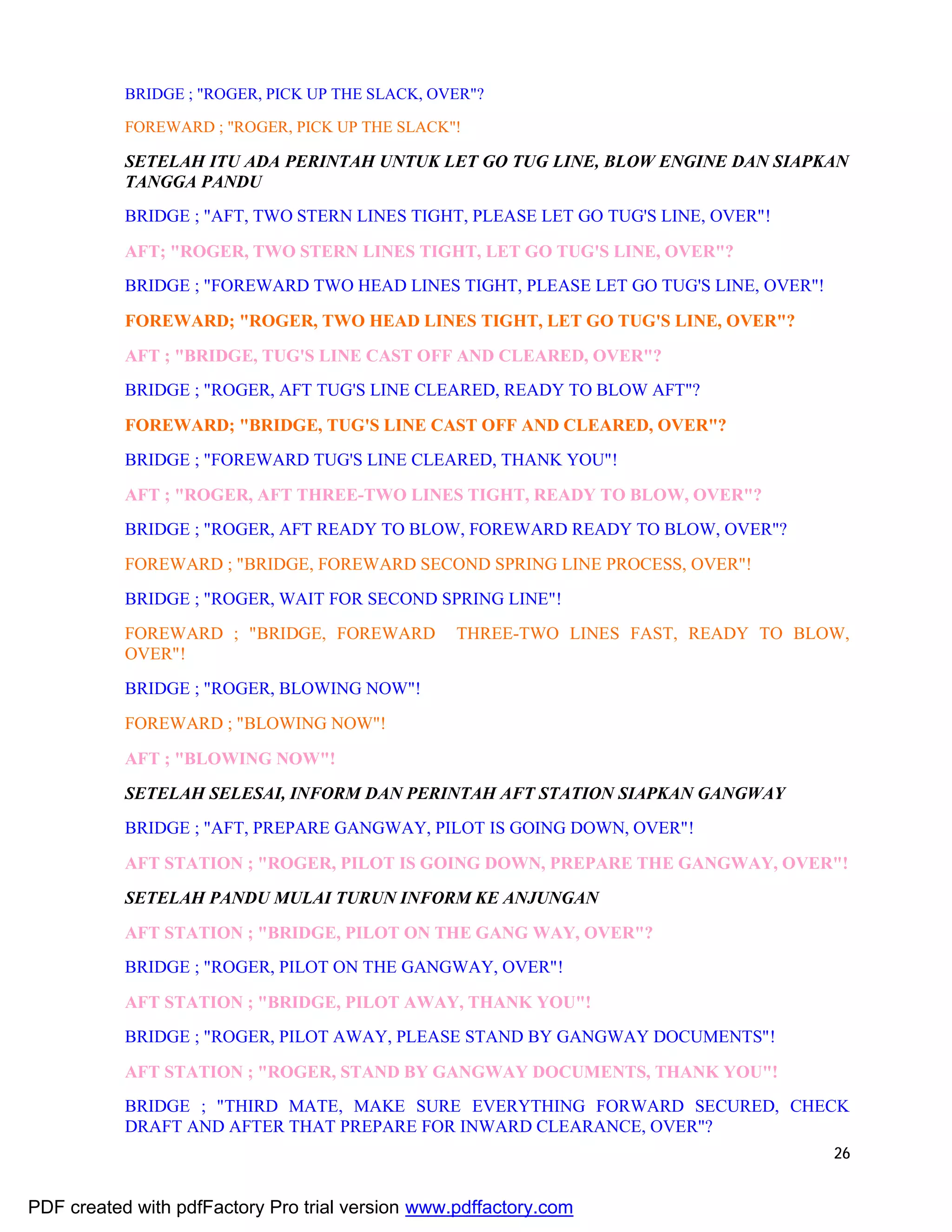 26
BRIDGE ; "ROGER, PICK UP THE SLACK, OVER"?
FOREWARD ; "ROGER, PICK UP THE SLACK"!
SETELAH ITU ADA PERINTAH UNTUK LET GO TUG LINE, BLOW ENGINE DAN SIAPKAN
TANGGA PANDU
BRIDGE ; "AFT, TWO STERN LINES TIGHT, PLEASE LET GO TUG'S LINE, OVER"!
AFT; "ROGER, TWO STERN LINES TIGHT, LET GO TUG'S LINE, OVER"?
BRIDGE ; "FOREWARD TWO HEAD LINES TIGHT, PLEASE LET GO TUG'S LINE, OVER"!
FOREWARD; "ROGER, TWO HEAD LINES TIGHT, LET GO TUG'S LINE, OVER"?
AFT ; "BRIDGE, TUG'S LINE CAST OFF AND CLEARED, OVER"?
BRIDGE ; "ROGER, AFT TUG'S LINE CLEARED, READY TO BLOW AFT"?
FOREWARD; "BRIDGE, TUG'S LINE CAST OFF AND CLEARED, OVER"?
BRIDGE ; "FOREWARD TUG'S LINE CLEARED, THANK YOU"!
AFT ; "ROGER, AFT THREE-TWO LINES TIGHT, READY TO BLOW, OVER"?
BRIDGE ; "ROGER, AFT READY TO BLOW, FOREWARD READY TO BLOW, OVER"?
FOREWARD ; "BRIDGE, FOREWARD SECOND SPRING LINE PROCESS, OVER"!
BRIDGE ; "ROGER, WAIT FOR SECOND SPRING LINE"!
FOREWARD ; "BRIDGE, FOREWARD THREE-TWO LINES FAST, READY TO BLOW,
OVER"!
BRIDGE ; "ROGER, BLOWING NOW"!
FOREWARD ; "BLOWING NOW"!
AFT ; "BLOWING NOW"!
SETELAH SELESAI, INFORM DAN PERINTAH AFT STATION SIAPKAN GANGWAY
BRIDGE ; "AFT, PREPARE GANGWAY, PILOT IS GOING DOWN, OVER"!
AFT STATION ; "ROGER, PILOT IS GOING DOWN, PREPARE THE GANGWAY, OVER"!
SETELAH PANDU MULAI TURUN INFORM KE ANJUNGAN
AFT STATION ; "BRIDGE, PILOT ON THE GANG WAY, OVER"?
BRIDGE ; "ROGER, PILOT ON THE GANGWAY, OVER"!
AFT STATION ; "BRIDGE, PILOT AWAY, THANK YOU"!
BRIDGE ; "ROGER, PILOT AWAY, PLEASE STAND BY GANGWAY DOCUMENTS"!
AFT STATION ; "ROGER, STAND BY GANGWAY DOCUMENTS, THANK YOU"!
BRIDGE ; "THIRD MATE, MAKE SURE EVERYTHING FORWARD SECURED, CHECK
DRAFT AND AFTER THAT PREPARE FOR INWARD CLEARANCE, OVER"?
PDF created with pdfFactory Pro trial version www.pdffactory.com
 