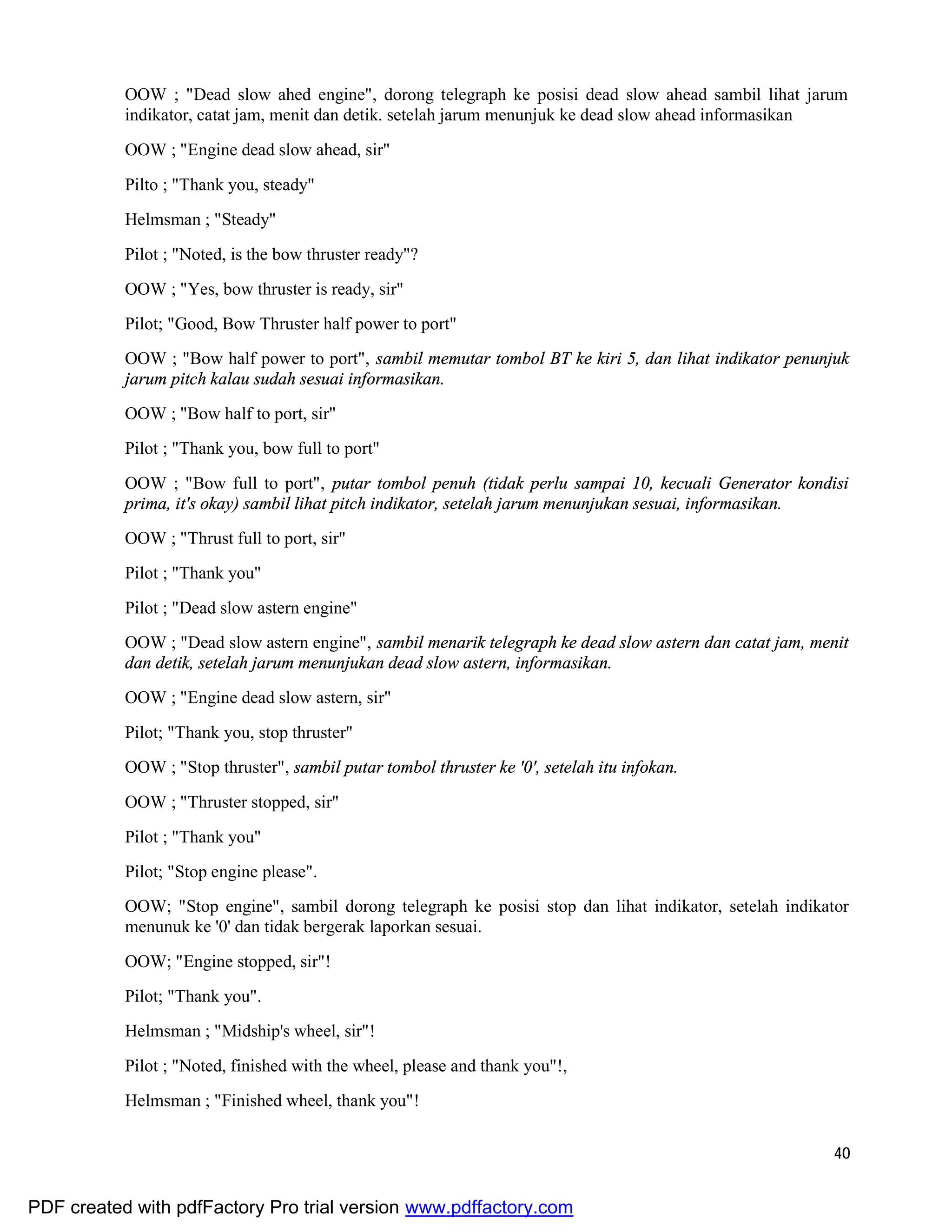40
OOW ; "Dead slow ahed engine", dorong telegraph ke posisi dead slow ahead sambil lihat jarum
indikator, catat jam, menit dan detik. setelah jarum menunjuk ke dead slow ahead informasikan
OOW ; "Engine dead slow ahead, sir"
Pilto ; "Thank you, steady"
Helmsman ; "Steady"
Pilot ; "Noted, is the bow thruster ready"?
OOW ; "Yes, bow thruster is ready, sir"
Pilot; "Good, Bow Thruster half power to port"
OOW ; "Bow half power to port", sambil memutar tombol BT ke kiri 5, dan lihat indikator penunjuk
jarum pitch kalau sudah sesuai informasikan.
OOW ; "Bow half to port, sir"
Pilot ; "Thank you, bow full to port"
OOW ; "Bow full to port", putar tombol penuh (tidak perlu sampai 10, kecuali Generator kondisi
prima, it's okay) sambil lihat pitch indikator, setelah jarum menunjukan sesuai, informasikan.
OOW ; "Thrust full to port, sir"
Pilot ; "Thank you"
Pilot ; "Dead slow astern engine"
OOW ; "Dead slow astern engine", sambil menarik telegraph ke dead slow astern dan catat jam, menit
dan detik, setelah jarum menunjukan dead slow astern, informasikan.
OOW ; "Engine dead slow astern, sir"
Pilot; "Thank you, stop thruster"
OOW ; "Stop thruster", sambil putar tombol thruster ke '0', setelah itu infokan.
OOW ; "Thruster stopped, sir"
Pilot ; "Thank you"
Pilot; "Stop engine please".
OOW; "Stop engine", sambil dorong telegraph ke posisi stop dan lihat indikator, setelah indikator
menunuk ke '0' dan tidak bergerak laporkan sesuai.
OOW; "Engine stopped, sir"!
Pilot; "Thank you".
Helmsman ; "Midship's wheel, sir"!
Pilot ; "Noted, finished with the wheel, please and thank you"!,
Helmsman ; "Finished wheel, thank you"!
PDF created with pdfFactory Pro trial version www.pdffactory.com
 