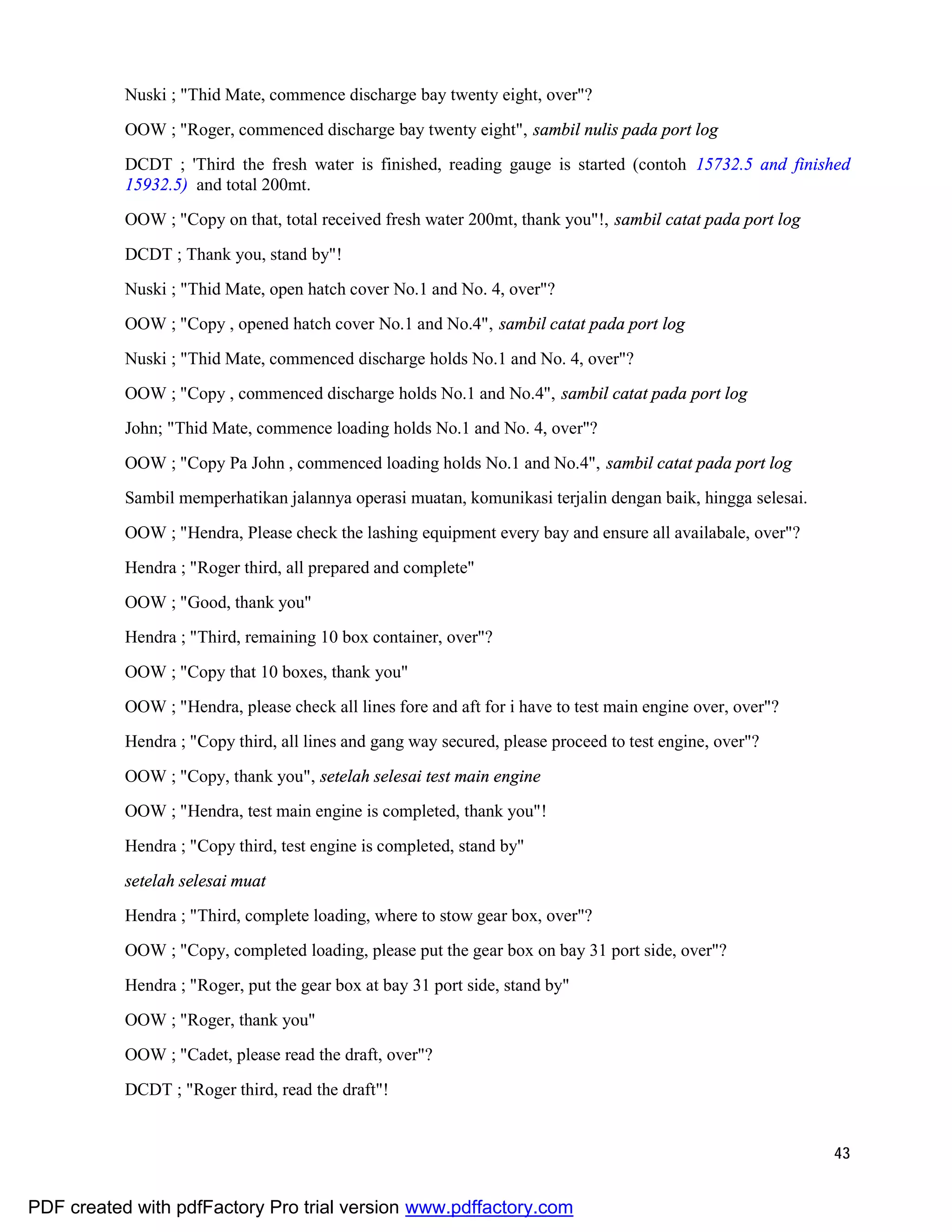 43
Nuski ; "Thid Mate, commence discharge bay twenty eight, over"?
OOW ; "Roger, commenced discharge bay twenty eight", sambil nulis pada port log
DCDT ; 'Third the fresh water is finished, reading gauge is started (contoh 15732.5 and finished
15932.5) and total 200mt.
OOW ; "Copy on that, total received fresh water 200mt, thank you"!, sambil catat pada port log
DCDT ; Thank you, stand by"!
Nuski ; "Thid Mate, open hatch cover No.1 and No. 4, over"?
OOW ; "Copy , opened hatch cover No.1 and No.4", sambil catat pada port log
Nuski ; "Thid Mate, commenced discharge holds No.1 and No. 4, over"?
OOW ; "Copy , commenced discharge holds No.1 and No.4", sambil catat pada port log
John; "Thid Mate, commence loading holds No.1 and No. 4, over"?
OOW ; "Copy Pa John , commenced loading holds No.1 and No.4", sambil catat pada port log
Sambil memperhatikan jalannya operasi muatan, komunikasi terjalin dengan baik, hingga selesai.
OOW ; "Hendra, Please check the lashing equipment every bay and ensure all availabale, over"?
Hendra ; "Roger third, all prepared and complete"
OOW ; "Good, thank you"
Hendra ; "Third, remaining 10 box container, over"?
OOW ; "Copy that 10 boxes, thank you"
OOW ; "Hendra, please check all lines fore and aft for i have to test main engine over, over"?
Hendra ; "Copy third, all lines and gang way secured, please proceed to test engine, over"?
OOW ; "Copy, thank you", setelah selesai test main engine
OOW ; "Hendra, test main engine is completed, thank you"!
Hendra ; "Copy third, test engine is completed, stand by"
setelah selesai muat
Hendra ; "Third, complete loading, where to stow gear box, over"?
OOW ; "Copy, completed loading, please put the gear box on bay 31 port side, over"?
Hendra ; "Roger, put the gear box at bay 31 port side, stand by"
OOW ; "Roger, thank you"
OOW ; "Cadet, please read the draft, over"?
DCDT ; "Roger third, read the draft"!
PDF created with pdfFactory Pro trial version www.pdffactory.com
 