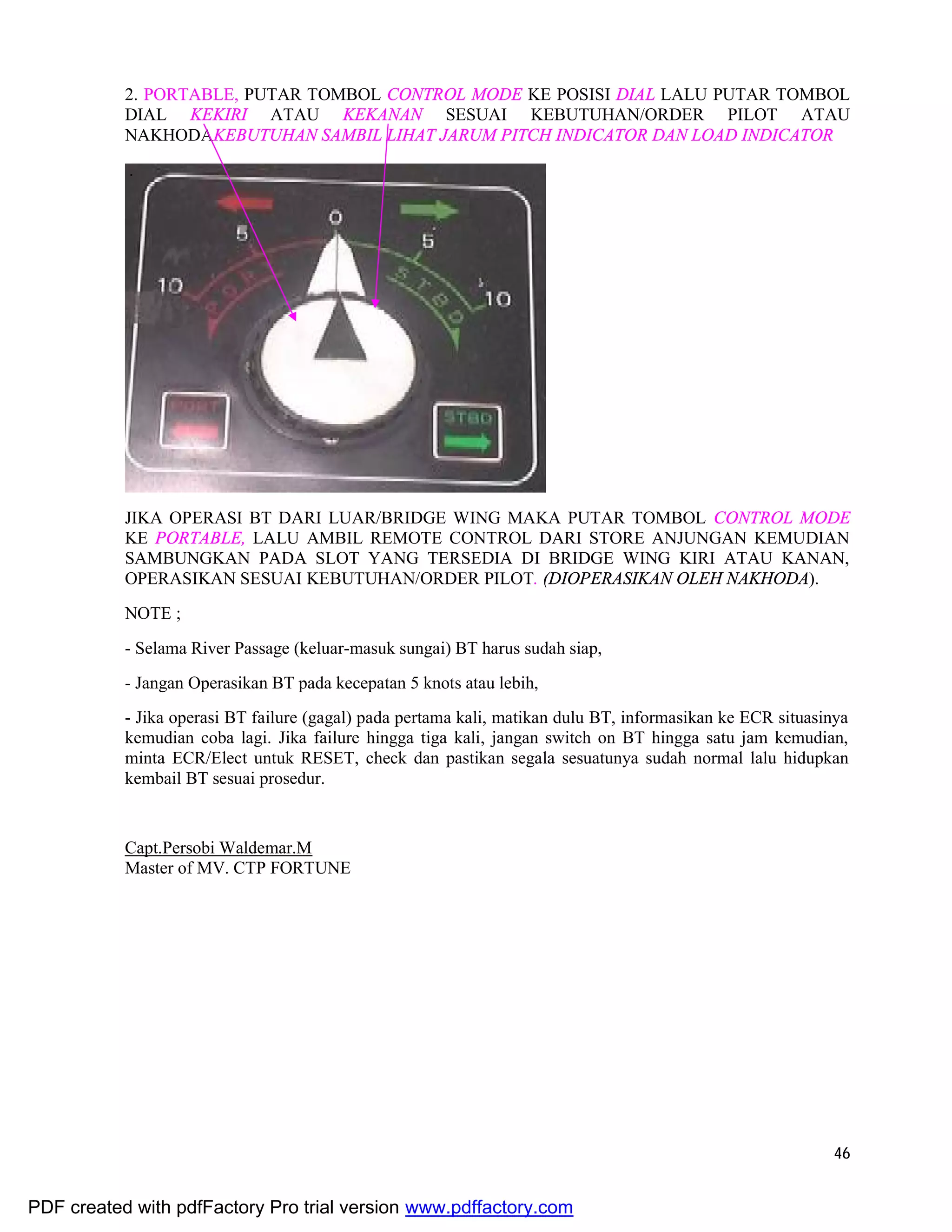 46
2. PORTABLE, PUTAR TOMBOL CONTROL MODE KE POSISI DIAL LALU PUTAR TOMBOL
DIAL KEKIRI ATAU KEKANAN SESUAI KEBUTUHAN/ORDER PILOT ATAU
NAKHODAKEBUTUHAN SAMBIL LIHAT JARUM PITCH INDICATOR DAN LOAD INDICATOR
.
JIKA OPERASI BT DARI LUAR/BRIDGE WING MAKA PUTAR TOMBOL CONTROL MODE
KE PORTABLE, LALU AMBIL REMOTE CONTROL DARI STORE ANJUNGAN KEMUDIAN
SAMBUNGKAN PADA SLOT YANG TERSEDIA DI BRIDGE WING KIRI ATAU KANAN,
OPERASIKAN SESUAI KEBUTUHAN/ORDER PILOT. (DIOPERASIKAN OLEH NAKHODA).
NOTE ;
- Selama River Passage (keluar-masuk sungai) BT harus sudah siap,
- Jangan Operasikan BT pada kecepatan 5 knots atau lebih,
- Jika operasi BT failure (gagal) pada pertama kali, matikan dulu BT, informasikan ke ECR situasinya
kemudian coba lagi. Jika failure hingga tiga kali, jangan switch on BT hingga satu jam kemudian,
minta ECR/Elect untuk RESET, check dan pastikan segala sesuatunya sudah normal lalu hidupkan
kembail BT sesuai prosedur.
Capt.Persobi Waldemar.M
Master of MV. CTP FORTUNE
PDF created with pdfFactory Pro trial version www.pdffactory.com
 