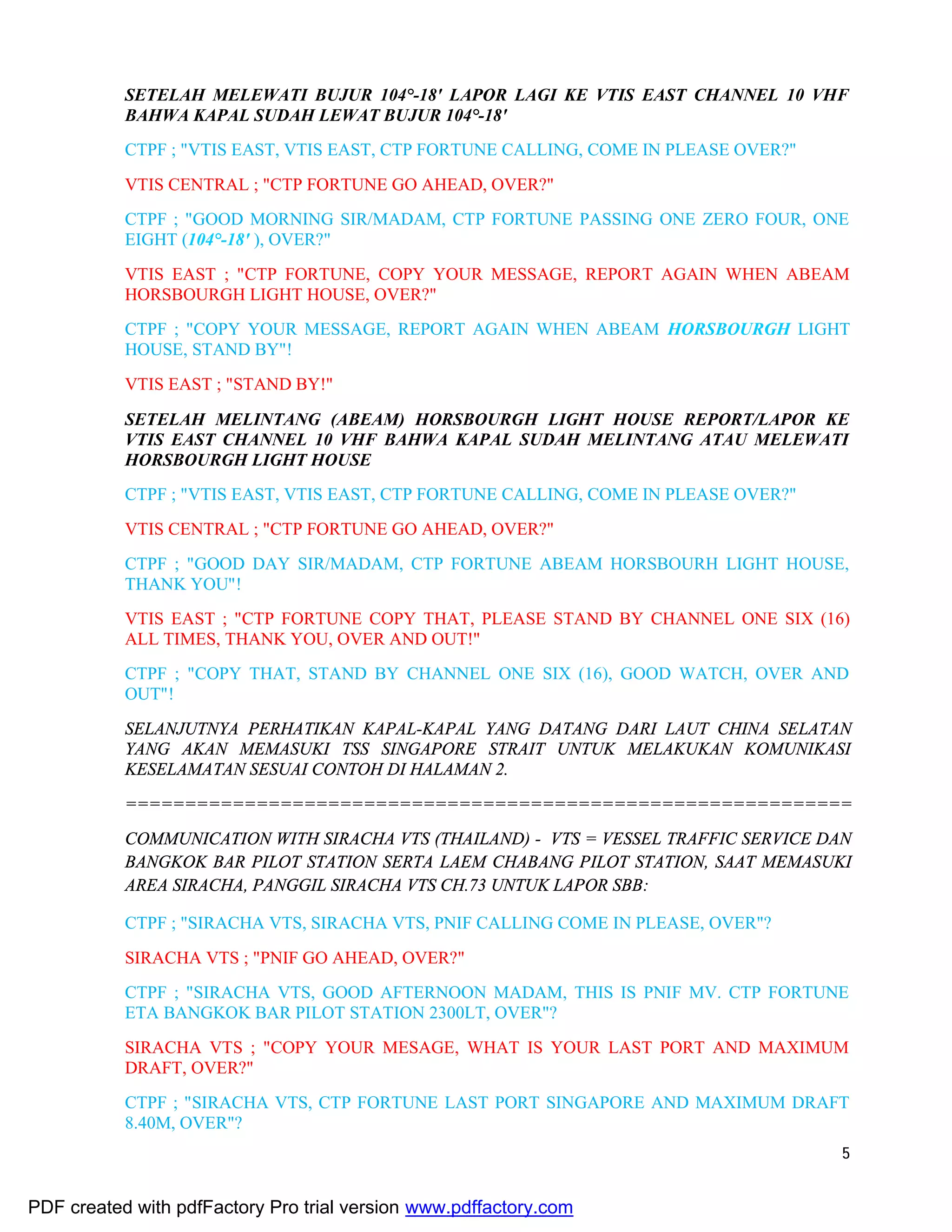 5
SETELAH MELEWATI BUJUR 104°-18' LAPOR LAGI KE VTIS EAST CHANNEL 10 VHF
BAHWA KAPAL SUDAH LEWAT BUJUR 104°-18'
CTPF ; "VTIS EAST, VTIS EAST, CTP FORTUNE CALLING, COME IN PLEASE OVER?"
VTIS CENTRAL ; "CTP FORTUNE GO AHEAD, OVER?"
CTPF ; "GOOD MORNING SIR/MADAM, CTP FORTUNE PASSING ONE ZERO FOUR, ONE
EIGHT (104°-18' ), OVER?"
VTIS EAST ; "CTP FORTUNE, COPY YOUR MESSAGE, REPORT AGAIN WHEN ABEAM
HORSBOURGH LIGHT HOUSE, OVER?"
CTPF ; "COPY YOUR MESSAGE, REPORT AGAIN WHEN ABEAM HORSBOURGH LIGHT
HOUSE, STAND BY"!
VTIS EAST ; "STAND BY!"
SETELAH MELINTANG (ABEAM) HORSBOURGH LIGHT HOUSE REPORT/LAPOR KE
VTIS EAST CHANNEL 10 VHF BAHWA KAPAL SUDAH MELINTANG ATAU MELEWATI
HORSBOURGH LIGHT HOUSE
CTPF ; "VTIS EAST, VTIS EAST, CTP FORTUNE CALLING, COME IN PLEASE OVER?"
VTIS CENTRAL ; "CTP FORTUNE GO AHEAD, OVER?"
CTPF ; "GOOD DAY SIR/MADAM, CTP FORTUNE ABEAM HORSBOURH LIGHT HOUSE,
THANK YOU"!
VTIS EAST ; "CTP FORTUNE COPY THAT, PLEASE STAND BY CHANNEL ONE SIX (16)
ALL TIMES, THANK YOU, OVER AND OUT!"
CTPF ; "COPY THAT, STAND BY CHANNEL ONE SIX (16), GOOD WATCH, OVER AND
OUT"!
SELANJUTNYA PERHATIKAN KAPAL-KAPAL YANG DATANG DARI LAUT CHINA SELATAN
YANG AKAN MEMASUKI TSS SINGAPORE STRAIT UNTUK MELAKUKAN KOMUNIKASI
KESELAMATAN SESUAI CONTOH DI HALAMAN 2.
=============================================================
COMMUNICATION WITH SIRACHA VTS (THAILAND) - VTS = VESSEL TRAFFIC SERVICE DAN
BANGKOK BAR PILOT STATION SERTA LAEM CHABANG PILOT STATION, SAAT MEMASUKI
AREA SIRACHA, PANGGIL SIRACHA VTS CH.73 UNTUK LAPOR SBB:
CTPF ; "SIRACHA VTS, SIRACHA VTS, PNIF CALLING COME IN PLEASE, OVER"?
SIRACHA VTS ; "PNIF GO AHEAD, OVER?"
CTPF ; "SIRACHA VTS, GOOD AFTERNOON MADAM, THIS IS PNIF MV. CTP FORTUNE
ETA BANGKOK BAR PILOT STATION 2300LT, OVER"?
SIRACHA VTS ; "COPY YOUR MESAGE, WHAT IS YOUR LAST PORT AND MAXIMUM
DRAFT, OVER?"
CTPF ; "SIRACHA VTS, CTP FORTUNE LAST PORT SINGAPORE AND MAXIMUM DRAFT
8.40M, OVER"?
PDF created with pdfFactory Pro trial version www.pdffactory.com
 