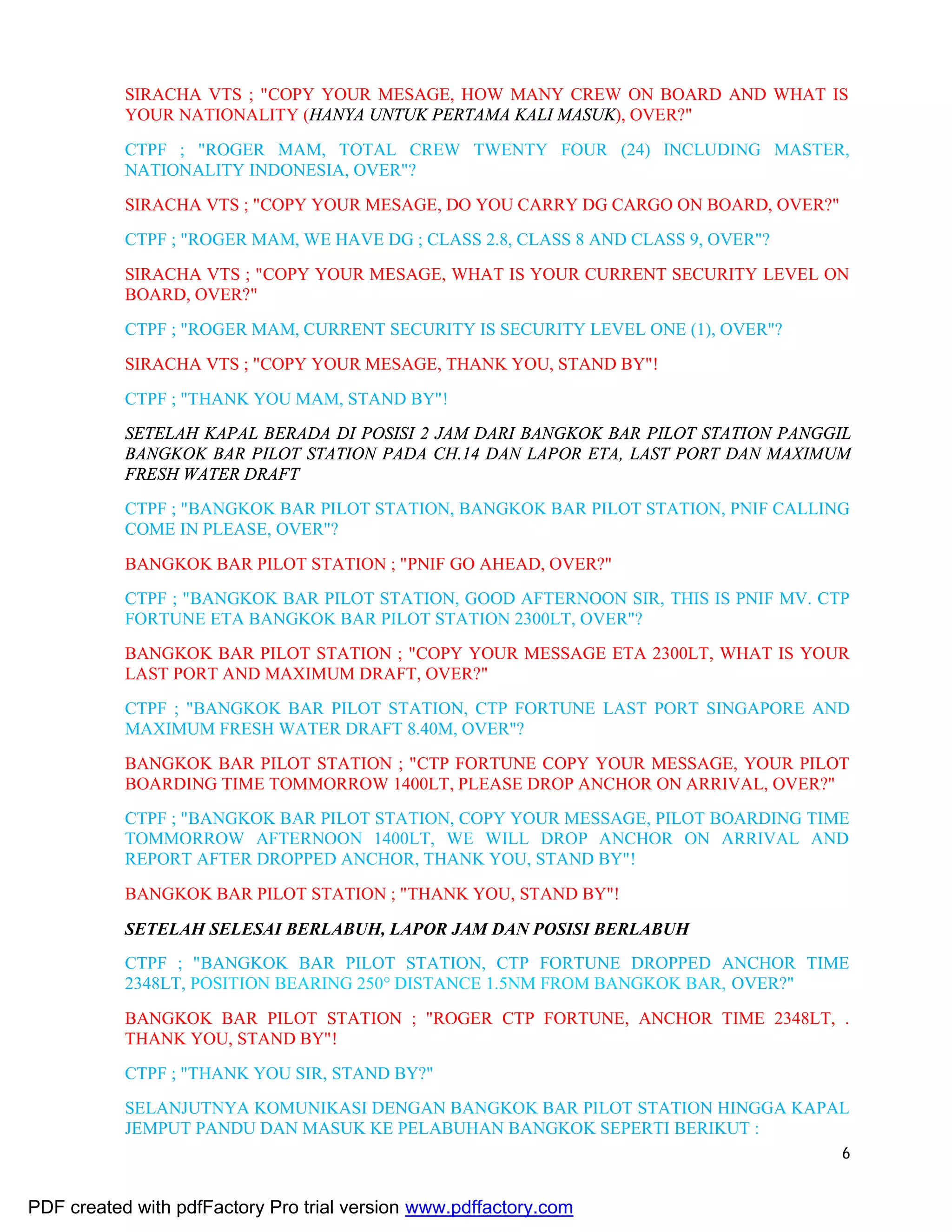 6
SIRACHA VTS ; "COPY YOUR MESAGE, HOW MANY CREW ON BOARD AND WHAT IS
YOUR NATIONALITY (HANYA UNTUK PERTAMA KALI MASUK), OVER?"
CTPF ; "ROGER MAM, TOTAL CREW TWENTY FOUR (24) INCLUDING MASTER,
NATIONALITY INDONESIA, OVER"?
SIRACHA VTS ; "COPY YOUR MESAGE, DO YOU CARRY DG CARGO ON BOARD, OVER?"
CTPF ; "ROGER MAM, WE HAVE DG ; CLASS 2.8, CLASS 8 AND CLASS 9, OVER"?
SIRACHA VTS ; "COPY YOUR MESAGE, WHAT IS YOUR CURRENT SECURITY LEVEL ON
BOARD, OVER?"
CTPF ; "ROGER MAM, CURRENT SECURITY IS SECURITY LEVEL ONE (1), OVER"?
SIRACHA VTS ; "COPY YOUR MESAGE, THANK YOU, STAND BY"!
CTPF ; "THANK YOU MAM, STAND BY"!
SETELAH KAPAL BERADA DI POSISI 2 JAM DARI BANGKOK BAR PILOT STATION PANGGIL
BANGKOK BAR PILOT STATION PADA CH.14 DAN LAPOR ETA, LAST PORT DAN MAXIMUM
FRESH WATER DRAFT
CTPF ; "BANGKOK BAR PILOT STATION, BANGKOK BAR PILOT STATION, PNIF CALLING
COME IN PLEASE, OVER"?
BANGKOK BAR PILOT STATION ; "PNIF GO AHEAD, OVER?"
CTPF ; "BANGKOK BAR PILOT STATION, GOOD AFTERNOON SIR, THIS IS PNIF MV. CTP
FORTUNE ETA BANGKOK BAR PILOT STATION 2300LT, OVER"?
BANGKOK BAR PILOT STATION ; "COPY YOUR MESSAGE ETA 2300LT, WHAT IS YOUR
LAST PORT AND MAXIMUM DRAFT, OVER?"
CTPF ; "BANGKOK BAR PILOT STATION, CTP FORTUNE LAST PORT SINGAPORE AND
MAXIMUM FRESH WATER DRAFT 8.40M, OVER"?
BANGKOK BAR PILOT STATION ; "CTP FORTUNE COPY YOUR MESSAGE, YOUR PILOT
BOARDING TIME TOMMORROW 1400LT, PLEASE DROP ANCHOR ON ARRIVAL, OVER?"
CTPF ; "BANGKOK BAR PILOT STATION, COPY YOUR MESSAGE, PILOT BOARDING TIME
TOMMORROW AFTERNOON 1400LT, WE WILL DROP ANCHOR ON ARRIVAL AND
REPORT AFTER DROPPED ANCHOR, THANK YOU, STAND BY"!
BANGKOK BAR PILOT STATION ; "THANK YOU, STAND BY"!
SETELAH SELESAI BERLABUH, LAPOR JAM DAN POSISI BERLABUH
CTPF ; "BANGKOK BAR PILOT STATION, CTP FORTUNE DROPPED ANCHOR TIME
2348LT, POSITION BEARING 250° DISTANCE 1.5NM FROM BANGKOK BAR, OVER?"
BANGKOK BAR PILOT STATION ; "ROGER CTP FORTUNE, ANCHOR TIME 2348LT, .
THANK YOU, STAND BY"!
CTPF ; "THANK YOU SIR, STAND BY?"
SELANJUTNYA KOMUNIKASI DENGAN BANGKOK BAR PILOT STATION HINGGA KAPAL
JEMPUT PANDU DAN MASUK KE PELABUHAN BANGKOK SEPERTI BERIKUT :
PDF created with pdfFactory Pro trial version www.pdffactory.com
 