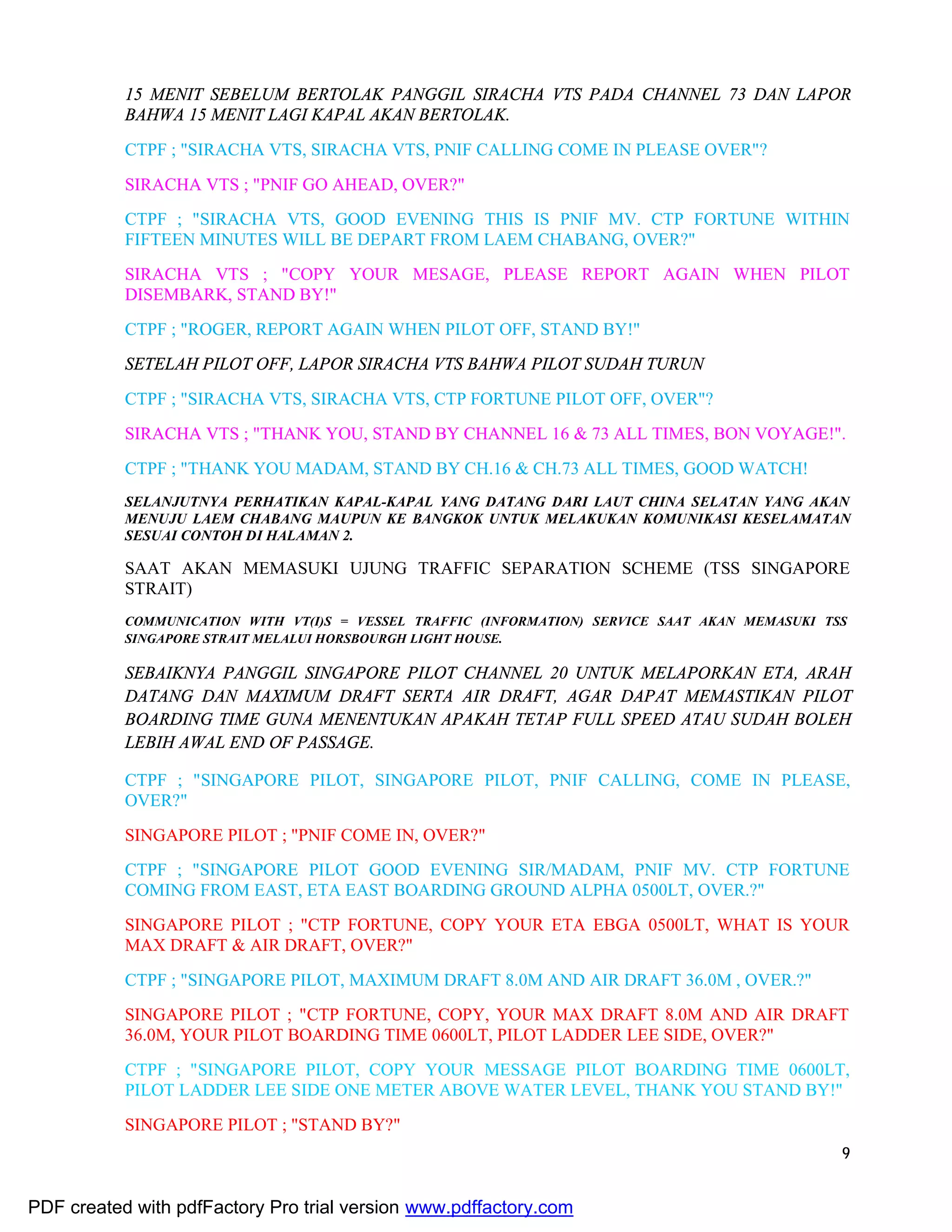 9
15 MENIT SEBELUM BERTOLAK PANGGIL SIRACHA VTS PADA CHANNEL 73 DAN LAPOR
BAHWA 15 MENIT LAGI KAPAL AKAN BERTOLAK.
CTPF ; "SIRACHA VTS, SIRACHA VTS, PNIF CALLING COME IN PLEASE OVER"?
SIRACHA VTS ; "PNIF GO AHEAD, OVER?"
CTPF ; "SIRACHA VTS, GOOD EVENING THIS IS PNIF MV. CTP FORTUNE WITHIN
FIFTEEN MINUTES WILL BE DEPART FROM LAEM CHABANG, OVER?"
SIRACHA VTS ; "COPY YOUR MESAGE, PLEASE REPORT AGAIN WHEN PILOT
DISEMBARK, STAND BY!"
CTPF ; "ROGER, REPORT AGAIN WHEN PILOT OFF, STAND BY!"
SETELAH PILOT OFF, LAPOR SIRACHA VTS BAHWA PILOT SUDAH TURUN
CTPF ; "SIRACHA VTS, SIRACHA VTS, CTP FORTUNE PILOT OFF, OVER"?
SIRACHA VTS ; "THANK YOU, STAND BY CHANNEL 16 & 73 ALL TIMES, BON VOYAGE!".
CTPF ; "THANK YOU MADAM, STAND BY CH.16 & CH.73 ALL TIMES, GOOD WATCH!
SELANJUTNYA PERHATIKAN KAPAL-KAPAL YANG DATANG DARI LAUT CHINA SELATAN YANG AKAN
MENUJU LAEM CHABANG MAUPUN KE BANGKOK UNTUK MELAKUKAN KOMUNIKASI KESELAMATAN
SESUAI CONTOH DI HALAMAN 2.
SAAT AKAN MEMASUKI UJUNG TRAFFIC SEPARATION SCHEME (TSS SINGAPORE
STRAIT)
COMMUNICATION WITH VT(I)S = VESSEL TRAFFIC (INFORMATION) SERVICE SAAT AKAN MEMASUKI TSS
SINGAPORE STRAIT MELALUI HORSBOURGH LIGHT HOUSE.
SEBAIKNYA PANGGIL SINGAPORE PILOT CHANNEL 20 UNTUK MELAPORKAN ETA, ARAH
DATANG DAN MAXIMUM DRAFT SERTA AIR DRAFT, AGAR DAPAT MEMASTIKAN PILOT
BOARDING TIME GUNA MENENTUKAN APAKAH TETAP FULL SPEED ATAU SUDAH BOLEH
LEBIH AWAL END OF PASSAGE.
CTPF ; "SINGAPORE PILOT, SINGAPORE PILOT, PNIF CALLING, COME IN PLEASE,
OVER?"
SINGAPORE PILOT ; "PNIF COME IN, OVER?"
CTPF ; "SINGAPORE PILOT GOOD EVENING SIR/MADAM, PNIF MV. CTP FORTUNE
COMING FROM EAST, ETA EAST BOARDING GROUND ALPHA 0500LT, OVER.?"
SINGAPORE PILOT ; "CTP FORTUNE, COPY YOUR ETA EBGA 0500LT, WHAT IS YOUR
MAX DRAFT & AIR DRAFT, OVER?"
CTPF ; "SINGAPORE PILOT, MAXIMUM DRAFT 8.0M AND AIR DRAFT 36.0M , OVER.?"
SINGAPORE PILOT ; "CTP FORTUNE, COPY, YOUR MAX DRAFT 8.0M AND AIR DRAFT
36.0M, YOUR PILOT BOARDING TIME 0600LT, PILOT LADDER LEE SIDE, OVER?"
CTPF ; "SINGAPORE PILOT, COPY YOUR MESSAGE PILOT BOARDING TIME 0600LT,
PILOT LADDER LEE SIDE ONE METER ABOVE WATER LEVEL, THANK YOU STAND BY!"
SINGAPORE PILOT ; "STAND BY?"
PDF created with pdfFactory Pro trial version www.pdffactory.com
 
