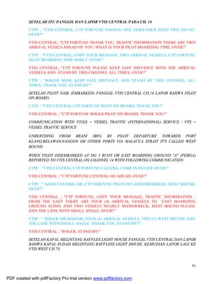 11
SETELAH ITU PANGGIL DAN LAPOR VTIS CENTRAL PADA CH. 14
CTPF ; "VTIS CENTRAL, CTP FORTUNE PASSING ONE ZERO FOUR ZERO TWO 104°-02',
OVER?"
VTIS CENTRAL; "CTP FORTUNE THANK YOU, TRAFFIC INFORMATION THERE ARE TWO
ARRIVAL VESSLS AHEAD OF YOU, WHAT IS YOUR PILOT BOARDING TIME, OVER?"
CTPF ; "VTIS CENTRAL, COPY YOUR MESSAGE, TWO ARRIVAL VESSELS, CTP FORTUNE
PILOT BOARDING TIME 0600LT, OVER?"
VTIS CENTRAL; "CTP FORTUNE PLEASE KEEP SAFE DISTANCE WITH THE ARRIVAL
VESSELS AND STAND BY THIS CHANNEL ALL TIMES, OVER?"
CTPF ; "ROGER MAM, KEEP SAFE DISTANCE AND STAND BY THIS CHANNEL ALL
TIMES, THANK YOU, STAND BY!"
SETELAH PILOT NAIK (EMBARKED) PANGGIL VTIS CENTRAL CH.14 LAPOR BAHWA PILOT
ON BOARD.
CTPF ; "VTIS CENTRAL CTP FORTUNE PILOT ON BOARD, THANK YOU!"
VTIS CENTRAL ; "CTP FORTUNE ROGER PILOT ON BOARD, THANK YOU!"
COMMUNICATION WITH VT(I)S = VESSEL TRAFFIC (INTERNATIONAL) SERVICE / VTS =
VESSEL TRAFFIC SERVICE
UNBERTHING FROM BRANI (B05) BY PILOT DEPARTURE TOWARDS PORT
KLANG/BELAWAN/YANGON OR OTHER PORTS VIA MALACCA STRAIT IT'S CALLED WEST
BOUND.
WHEN PILOT DISEMBARKED AT DG 5 BUOY OR EAST BOARDING GROUND "A" (PEBGA)
REPORTED TO VTIS CENTRAL ON CHANNEL 14 WITH FOLLOWING COMMUNICATION
CTPF ; "VTIS CENTRAL CTP FORTUNE CALLING, COME IN PLEASE OVER?"
VTIS CENTRAL ; "CTP FORTUNE CENTRAL GO AHEAD, OVER?"
CTPF ; " GOOD EVENING SIR, CTP FORTUNE PILOT OFF (DISEMBARKED), WEST BOUND,
OVER?"
VTIS CENTRAL ; "CTP FORTUNE, COPY YOUR MESSAGE, TRAFFIC INFORMATION :
FROM THE EAST THERE ARE FOUR (4) ARRIVAL VESSELS TO EAST BOARDING
GROUND ALPHA AND TWO VESSELS NEARLY MANOWRECK, WEST BOUND PLEASE
JOIN THE LANE WITH SMALL ANGLE, OVER?"
CTPF ; " ROGER SIR/MADAM, FOUR (4) ARRIVAL VESSELS, TWO (2) WEST BOUND, JOIN
THE LANE WITH SMALL ANGLE, THANK YOU, STAND BY?"
VTIS CENTRAL ; "ROGER, STAND BY!"
SETELAH KAPAL MELINTANG RAFFLES LIGHT HOUSE PANGGIL VTIS CENTRAL DAN LAPOR
BAHWA KAPAL SUDAH MELINTANG RAFFLESS LIGHT HOUSE, KEMUDIAN LAPOR LAGI KE
VTIS WEST CH.73.
PDF created with pdfFactory Pro trial version www.pdffactory.com
 