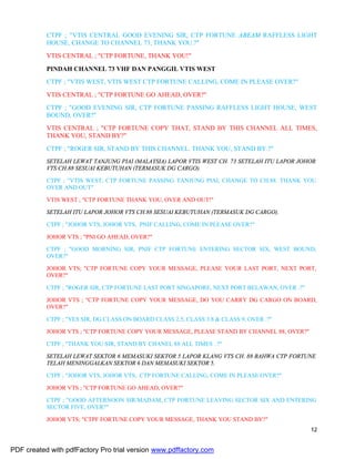 12
CTPF ; "VTIS CENTRAL GOOD EVENING SIR, CTP FORTUNE ABEAM RAFFLESS LIGHT
HOUSE, CHANGE TO CHANNEL 73, THANK YOU.?"
VTIS CENTRAL ; "CTP FORTUNE, THANK YOU!"
PINDAH CHANNEL 73 VHF DAN PANGGIL VTIS WEST
CTPF ; "VTIS WEST, VTIS WEST CTP FORTUNE CALLING, COME IN PLEASE OVER?"
VTIS CENTRAL ; "CTP FORTUNE GO AHEAD, OVER?"
CTPF ; "GOOD EVENING SIR, CTP FORTUNE PASSING RAFFLESS LIGHT HOUSE, WEST
BOUND, OVER?"
VTIS CENTRAL ; "CTP FORTUNE COPY THAT, STAND BY THIS CHANNEL ALL TIMES,
THANK YOU, STAND BY?"
CTPF ; "ROGER SIR, STAND BY THIS CHANNEL. THANK YOU, STAND BY.?"
SETELAH LEWAT TANJUNG PIAI (MALAYSIA) LAPOR VTIS WEST CH. 73 SETELAH ITU LAPOR JOHOR
VTS CH.88 SESUAI KEBUTUHAN (TERMASUK DG CARGO).
CTPF ; "VTIS WEST, CTP FORTUNE PASSING TANJUNG PIAI, CHANGE TO CH.88. THANK YOU
OVER AND OUT"
VTIS WEST ; "CTP FORTUNE THANK YOU, OVER AND OUT!"
SETELAH ITU LAPOR JOHOR VTS CH.88 SESUAI KEBUTUHAN (TERMASUK DG CARGO).
CTPF ; "JOHOR VTS, JOHOR VTS, PNIF CALLING, COME IN PLEASE OVER?"
JOHOR VTS ; "PNI GO AHEAD, OVER?"
CTPF ; "GOOD MORNING SIR, PNIF CTP FORTUNE ENTERING SECTOR SIX, WEST BOUND,
OVER?"
JOHOR VTS; "CTP FORTUNE COPY YOUR MESSAGE, PLEASE YOUR LAST PORT, NEXT PORT,
OVER?"
CTPF ; "ROGER SIR, CTP FORTUNE LAST PORT SINGAPORE, NEXT PORT BELAWAN, OVER .?"
JOHOR VTS ; "CTP FORTUNE COPY YOUR MESSAGE, DO YOU CARRY DG CARGO ON BOARD,
OVER?"
CTPF ; "YES SIR, DG CLASS ON BOARD CLASS 2.5, CLASS 3.8 & CLASS 9, OVER .?"
JOHOR VTS ; "CTP FORTUNE COPY YOUR MESSAGE, PLEASE STAND BY CHANNEL 88, OVER?"
CTPF ; "THANK YOU SIR, STAND BY CHANEL 88 ALL TIMES .?"
SETELAH LEWAT SEKTOR 6 MEMASUKI SEKTOR 5 LAPOR KLANG VTS CH. 88 BAHWA CTP FORTUNE
TELAH MENINGGALKAN SEKTOR 6 DAN MEMASUKI SEKTOR 5.
CTPF ; "JOHOR VTS, JOHOR VTS, CTP FORTUNE CALLING, COME IN PLEASE OVER?"
JOHOR VTS ; "CTP FORTUNE GO AHEAD, OVER?"
CTPF ; "GOOD AFTERNOON SIR/MADAM, CTP FORTUNE LEAVING SECTOR SIX AND ENTERING
SECTOR FIVE, OVER?"
JOHOR VTS; "CTPF FORTUNE COPY YOUR MESSAGE, THANK YOU STAND BY?"
PDF created with pdfFactory Pro trial version www.pdffactory.com
 