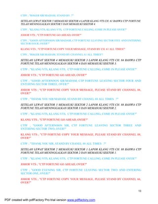 13
CTPF ; "ROGER SIR/MADAM, STAND BY .?"
SETELAH LEWAT SEKTOR 5 MEMASUKI SEKTOR 4 LAPOR KLANG VTS CH. 61 BAHWA CTP FORTUNE
TELAH MENINGGALKAN SEKTOR 5 DAN MEMASUKI SEKTOR 4.
CTPF ; "KLANG VTS, KLANG VTS, CTP FORTUNE CALLING, COME IN PLEASE OVER?"
JOHOR VTS ; "CTP FORTUNE GO AHEAD, OVER?"
CTPF ; "GOOD AFTERNOON SIR/MADAM, CTP FORTUNE LEAVING SECTOR FIVE AND ENTERING
SECTOR FOUR, OVER?"
KLANG VTS ; "CTP FORTUNE COPY YOUR MESSAGE, STAND BY CH. 61 ALL TIMES!"
CTPF ; "ROGER SIR/MADAM, STAND BY CHANNEL 61 ALL TIMES"!
SETELAH LEWAT SEKTOR 4 MEMASUKI SEKTOR 3 LAPOR KLANG VTS CH. 84 BAHWA CTP
FORTUNE TELAH MENINGGALKAN SEKTOR 4 DAN MEMASUKI SEKTOR 3.
CTPF ; "KLANG VTS, KLANG VTS, CTP FORTUNE CALLING, COME IN PLEASE OVER?"
JOHOR VTS ; "CTP FORTUNE GO AHEAD, OVER?"
CTPF ; "GOOD AFTERNOON SIR/MADAM, CTP FORTUNE LEAVING SECTOR FOUR AND
ENTERING SECTOR THREE, OVER?"
JOHOR VTS ; "CTP FORTUNE COPY YOUR MESSAGE, PLEASE STAND BY CHANNEL 88,
OVER?"
CTPF ; "THANK YOU SIR/MADAM, STAND BY CHANEL 88 ALL TIMES .?"
SETELAH LEWAT SEKTOR 3 MEMASUKI SEKTOR 2 LAPOR KLANG VTS CH. 88 BAHWA CTP
FORTUNE TELAH MENINGGALKAN SEKTOR 3 DAN MEMASUKI SEKTOR 2.
CTPF ; "KLANG VTS, KLANG VTS, CTP FORTUNE CALLING, COME IN PLEASE OVER?"
KLANG VTS ; "CTP FORTUNE GO AHEAD, OVER?"
CTPF ; "GOOD AFTERNOON SIR, CTP FORTUNE LEAVING SECTOR THREE AND
ENTERING SECTOR TWO, OVER?"
KLANG VTS ; "CTP FORTUNE COPY YOUR MESSAGE, PLEASE STAND BY CHANNEL 88,
OVER?"
CTPF ; "THANK YOU SIR, STAND BY CHANEL 88 ALL TIMES .?"
SETELAH LEWAT SEKTOR 2 MEMASUKI SEKTOR 1 LAPOR KLANG VTS CH. 88 BAHWA CTP
FORTUNE TELAH MENINGGALKAN SEKTOR 2 DAN MEMASUKI SEKTOR 1.
CTPF ; "KLANG VTS, KLANG VTS, CTP FORTUNE CALLING, COME IN PLEASE OVER?"
JOHOR VTS ; "CTP FORTUNE GO AHEAD, OVER?"
CTPF ; "GOOD EVENING SIR, CTP FORTUNE LEAVING SECTOR TWO AND ENTERING
SECTOR ONE, OVER?"
JOHOR VTS ; "CTP FORTUNE COPY YOUR MESSAGE, PLEASE STAND BY CHANNEL 66,
OVER?"
PDF created with pdfFactory Pro trial version www.pdffactory.com
 