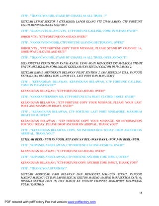 14
CTPF ; "THANK YOU SIR, STAND BY CHANEL 66 ALL TIMES .?"
SETELAH LEWAT SEKTOR 1 (TERAKHIR) LAPOR KLANG VTS CH.66 BAHWA CTP FORTUNE
TELAH MENINGGALKAN SEKTOR 1
CTPF ; "KLANG VTS, KLANG VTS, CTP FORTUNE CALLING, COME IN PLEASE OVER?"
JOHOR VTS ; "CTP FORTUNE GO AHEAD, OVER?"
CTPF ; "GOOD EVENING SIR, CTP FORTUNE LEAVING SECTOR ONE, OVER?"
JOHOR VTS ; "CTP FORTUNE COPY YOUR MESSAGE, PLEASE STAND BY CHANNEL 16,
GOOD WATCH, OVER AND OUT?"
CTPF ; "THANK YOU SIR, STAND BY CHANEL 16 ALL TIMES, OVER AND OUT"!
SELANJUTNYA PERHATIKAN KAPAL-KAPAL YANG AKAN MEMASUKI TSS MALACCA STRAIT
UNTUK MELAKUKAN KOMUNIKASI KESELAMATAN SESUAI CONTOH DI HALAMAN 2.
SETELAH KAPAL MENDEKATI BELAWAN PILOT STATION 2 JAM SEBELUM TIBA, PANGGIL
KEPANDUAN BELAWAN DAN LAPOR ETA, LAST PORT DAN MAX DRAFT
CTPF ; "KEPANDUAN BELAWAN, KEPANDUAN BELAWAN, CTP FORTUNE CALLING,
COME IN PLEASE OVER?"
KEPANDUAN BELAWAN ; "CTP FORTUNE GO AHEAD, OVER?"
CTPF ; "GOOD AFTERNOON SIR, CTP FORTUNE ETA PILOT STATION 1800LT, OVER?"
KEPANDUAN BELAWAN ; "CTP FORTUNE COPY YOUR MESSAGE, PLEASE YOUR LAST
PORT AND MAXIMUM DRAFT, OVER?"
CTPF ; "KEPANDUAN BELAWAN, CTP FORTUNE LAST PORT SINGAPORE, MAXIMUM
DRAFT 8.0 M, OVER?"
KEPANDUAN BELAWAN ; "CTP FORTUNE COPY YOUR MESSAGE, NO INFORMATION
FOR YOU TODAY, PLEASE DROP ANCHOR ON ARRIVAL, THANK YOU!"
CTPF ; "KEPANDUAN BELAWAN, COPY, NO INFORMATION TODAY, DROP ANCHOR ON
ARRIVAL. THANK YOU!"
SETELAH BERLABUH PANGGIL KEPANDUAN BELAWAN DAN LAPOR JAM BERLABUH.
CTPF ; "KEPANDUAN BELAWAN, CTP FORTUNE CALLING COME IN, OVER?"
KEPANDUAN BELAWAN ; "CTP FORTUNE GO AHEAD, OVER?"
CTPF ; "KEPANDUAN BELAWAN, CTP FORTUNE ANCHOR TIME 1830LT, OVER?"
KEPANDUAN BELAWAN ; "CTP FORTUNE COPY ANCHOR TIME 1830LT, THANK YOU!"
CTPF ; "THANK YOU, STAND BY!"
SETELAH BERTOLAK DARI BELAWAN DAN MEMASUKI MALACCA STRAIT, PANGGIL
MASING-MASING VTS DAN LAPOR SESUAI SEKTOR MASING-MASING DARI SEKTOR SATU (1)
HINGGA SEKTOR LIMA (5) DAN MASUK KE PHILLIP CHANNEL SINGAPORE MELINTANG
PULAU KARIMUN
PDF created with pdfFactory Pro trial version www.pdffactory.com
 