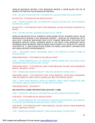 16
SETELAH MELEWATI SECTOR 5 DAN MEMASUKI SEKTOR 6 LAPOR KLANG VTS CH. 88
BAHWA CTP FORTUNE TELAH MEMASUKI SEKTOR 6
CTPF ; "KLANG VTS, KLANG VTS, CTP FORTUNE CALLING, COME IN PLEASE OVER?"
KLANG VTS ; "CTP FORTUNE GO AHEAD, OVER?"
CTPF ; "GOOD EVENING SIR, CTP FORTUNE LEAVING SECTOR FIVE AND ENTERING
SECTOR SIX , OVER?"
KLANG VTS ; "CTP FORTUNE COPY YOUR MESSAGE, PLEASE STAND BY CHANNEL 88,
OVER"!
CTPF ; "THANK YOU SIR, STAND BY CHANEL 88 ALL TIMES"!
SETELAH MELINTANG PULAU KARIMUN LAPOR JOHOR VTS CH. 88 BAHWA KAPAL TELAH
MENINGGALKAN SEKTOR 6 DAN MEMASUKI SEKTOR 7, SETELAH ITU PINDAH KE CH.73
DAN CH.20 ; LAPOR KE SINGAPORE PILOT CH.20 "COMING FROM WEST, ETA PILOT EAST
BOARDING GROUND ALPHA, MAXIMUM DRAFT & AIR DRAFT, YANG KEMUDIAN DAPAT
INFORMASI PILOT BOARDING TIME MUNGKIN SESUAI WAKTU ETA, SETELAH ITU LAOR KE
VTIS WEST CH. 73 SESUAI KEBUTUHAN (POSISI, ETA PEBGA, MAX DRAFT, AIR DRAFT DAN
DG CARGO) SEPERTI CONTOH BERIKUT;.
CTPF ; "SINGAPORE PILOT, SINGAPORE PILOT, CTP FORTUNE CALLING, COME IN
PLEASE OVER?"
SINGAPORE PILOT ; "CTP FORTUNE GO AHEAD, OVER?"
CTPF ; "GOOD MORNING SIR, CTP FORTUNE COMING FROM WEST, ETA PILOT EAST
BOARDING GROUND ALPHA 2300LT, OVER?"
SINGAPORE PILOT ; "CTP FORTUNE COPY YOUR MESSAGE, PLEASE YOUR MAXIMUM
DRAFT, AIR DRAFT, OVER?"
CTPF ; "ROGER SIR, MAXIMUM DRAFT 7.50M AND AIR DRAFT 36.50M, OVER .?"
SINGAPORE PILOT ; "CTP FORTUNE COPY YOUR MESSAGE, YOUR PILOT BOARDING
TIME ON ARRIVAL 2300LT, PILOT LADDER LEE SIDE ONE METER, OVER?"
CTPF ; "COPY YOUR MESSAGE, PILOT ON ARRIVAL 2300LT, PILOT LADDER LEE SIDE
ONE METER ABOVE WATER LEVEL, THANK YOU STAND BY!"
SINGAPORE PILOT ; "STAND BY"!
SELANJUTNYA LAPOR VTIS WEST PADA CHANNEL 73 SBB;
CTPF ; "VTIS WEST, VTIS WEST CTP FORTUNE CALLING, COME IN PLEASE OVER?"
VTIS WEST ; "CTP FORTUNE GO AHEAD, OVER?"
CTPF ; "GOOD MORNING SIR, CTP FORTUNE ENTERING SECTOR SEVEN, EAST BOUND,
ETA PILOT EAST BOARDING GROUND ALPHA 2300LT, OVER?"
VTIS WEST ; "CTP FORTUNE COPY YOUR MESSAGE, PLEASE ADVICE YOUR MAXIMUM
DRAFT, AIR DRAFT, OVER?"
CTPF ; "ROGER SIR, MAXIMUM DRAFT 7.50M AND AIR DRAFT 36.50M, OVER?"
PDF created with pdfFactory Pro trial version www.pdffactory.com
 