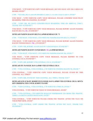 17
VTIS WEST ; "CTP FORTUNE COPY YOUR MESSAGE, DO YOU HAVE ANY DG CARGO ON
BOARD, OVER?"
CTPF ; "YES SIR, DG CLASS ON BOARD CLASS 2.5, CLASS 3,8 & CLASS 9, OVER?"
VTIS WEST ; "CTPF FORTUNE COPY YOUR MESSAGE, PLEASE CONFIRM YOUR PILOT
BOARDING TIME ON CHANNEL 20, OVER?"
CTPF ; "COPY SIR, WE HAVE CONFIRM PILOT BOARDING TIME ON ARRIVAL 2300LT,
THANK YOU STAND BY"!
VTIS WEST ; "CTPF FORTUNE COPY YOUR MESSAGE, PLEASE REPORT AGAIN PASSING
RACON DELTA ( D ), STAND BY!"
SETELAH PASSING RACON DELTA LAPOR KEMBALI CH. 73.
CTPF ; "VTIS WEST, VTIS WEST, CTF FORTUNE PASSING RACON DELTA, OVER.?"
VTIS WEST ; "CTPF FORTUNE COPY YOUR MESSAGE, PLEASE REPORT AGAIN PASSING
RACON TANGGO KILO ( TK ), STAND BY?"
CTPF ; "COPY SIR, REPORT AGAIN RACON TANGGO KILO, STAND BY"!
SETELAH PASSING RACON TANGO KILO ( TK ) LAPOR KEMBALI.
CTPF ; "VTIS WEST, VTIS WEST, CTF FORTUNE PASSING RACON TK, OVER.?"
VTIS WEST ; "CTPF FORTUNE COPY YOUR MESSAGE, PLEASE REPORT TO VTIS
CENTRAL CH.14, STAND BY"!
CTPF ; "COPY SIR, REPORT VTIS CENTRAL CH.14, STAND BY"!
SETELAH ITU PANGGIL DAN LAPOR VTIS CENTRAL CH.14.
CTPF ; "VTIS CENTRAL, VTIS CENTRAL, CTF FORTUNE PASSING RACON TK, OVER.?"
VTIS CENTRAL ; "CTPF FORTUNE COPY YOUR MESSAGE, PLEASE STAND BY THIS
CHANNEL ALL TIMES"!
CTPF ; "COPY SIR, STAND BY THIS CHANNEL ALL TIMES, THANK YOU!"
SETELAH LEWAT BATU BERHENTI PANGGIL DAN LAPOR VTIS CENTRAL CH.14. MINTA
IJIN CROSSING TSS UNTUK JEMPUT PANDU
CTPF ; "VTIS CENTRAL, VTIS CENTRAL, CTF FORTUNE COME IN, OVER.?"
VTIS CENTRAL ; "CTPF FORTUNE WHAT IS YOUR MESSAGE, OVER!"
CTPF ; "VTIS CENTRAL, CTP FORTUNE REQUEST PERMISSION TO CROSS THE TRAFFIC,
THREE (3) GREEN LIGHTS SWITCH ON, OVER!"
VTIS CENTRAL ; "CTPF FORTUNE PLEASE CROSS THE TRAFFIC AFTER THE VLCC ON
YOUR PORT BOW, OVER!"
CTPF ; "VTIS CENTRAL, COPY CROSS THE TRAFFIC AFTER THE VLCC, THANK YOU
STAND BY!"
PDF created with pdfFactory Pro trial version www.pdffactory.com
 