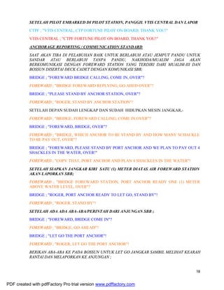 18
SETELAH PILOT EMBARKED DI PILOT STATION, PANGGIL VTIS CENTRAL DAN LAPOR
CTPF ; "VTIS CENTRAL, CTP FORTUNE PILOT ON BOARD, THANK YOU!"
VTIS CENTRAL ; "CTPF FORTUNE PILOT ON BOARD, THANK YOU!"
ANCHORAGE REPORTING / COMMUNICATION STANDARD
SAAT AKAN TIBA DI PELABUHAN BAIK UNTUK BERLABUH ATAU JEMPUT PANDU UNTUK
SANDAR ATAU BERLABUH TANPA PANDU, NAKHODA/MUALIM JAGA AKAN
BERKOMUNIKASI DENGAN FOREWARD STATION YANG TERDIRI DARI MUALIM-III DAN
BOSSUN DISERTAI DECK CADET DENGAN KOMUNIKASI SBB;
BRIDGE ; "FOREWARD BRIDGE CALLING, COME IN, OVER"?
FOREWARD ; "BRIDGE FOREWARD REPLYING, GO AHED OVER"?
BRIDGE ; "PLEASE STAND BY ANCHOR STATION, OVER"?
FOREWARD ; "ROGER, STAND BY ANCHOR STATION"!
SETELAH DEPAN SUDAH LENGKAP DAN SUDAH HIDUPKAN MESIN JANGKAR,-
FOREWARD ; "BRIDGE, FOREWARD CALLING, COME IN OVER"?
BRIDGE ; "FOREWARD, BRIDGE, OVER"?
FOREWARD ; "BRIDGE, WHICH ANCHOR TO BE STAND BY AND HOW MANY SCHACKLE
TO BE PAY OUT, OVER"?
BRIDGE ; "FOREWARD, PLEASE STAND BY PORT ANCHOR AND WE PLAN TO PAY OUT 4
SHACKLES IN THE WATER, OVER!"
FOREWARD ; "COPY THAT, PORT ANCHOR AND PLAN 4 SHACKLES IN THE WATER"!
SETELAH SIAPKAN JANGKAR KIRI SATU (1) METER DIATAS AIR FOREWARD STATION
AKAN LAPORKAN SBB;
FOREWARD ; "BRIDGE FOREWARD STATION, PORT ANCHOR READY ONE (1) METER
ABOVE WATER LEVEL, OVER"?
BRIDGE ; "ROGER, PORT ANCHOR READY TO LET GO, STAND BY"!
FOREWARD ; "ROGER, STAND BY"!
SETELAH ADA ADA ABA-ABA/PERINTAH DARI ANJUNGAN SBB ;
BRIDGE ; "FOREWARD, BRIDGE COME IN"?
FOREWARD ; "BRIDGE, GO AHEAD"?
BRIDGE ; "LET GO THE PORT ANCHOR"!
FOREWARD ; "ROGER, LET GO THE PORT ANCHOR"!
BERIKAN ABA-ABA KE PADA BOSSUN UNTUK LET GO JANGKAR SAMBIL MELIHAT KEARAH
RANTAI DAN MELAPORKAN KE ANJUNGAN ;
PDF created with pdfFactory Pro trial version www.pdffactory.com
 