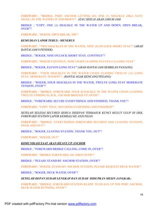 19
FOREWARD ; "BRIDGE, PORT ANCHOR LETTING GO, ONE (1) SHACKLE (JIKA SATU
SEGEL) IN THE WATER UP AND DOWN"! ATAU SESUAI ARAH JARUM JAM.
BRIDGE ; "COPY, ONE (1) SHACKLE IN THE WATER UP AND DOWN, OPEN BREAK,
OVER"?
FOREWARD ; "ROGER, OPEN BREAK, SIR"!
KEMUDIAN LAPOR TERUS - MENERUS
FOREWARD ; "TWO SHACKLES IN THE WATER, NINE (9) O'CLOCK SHORT STAY"? (ARAH
RANTAI JAM 9 PENDEK)
BRIDGE ; "ROGER, NINE O'CLOCK SHORT STAY, CONTINUE"?
FOREWARD ; "ROGER CONTINUE, NOW CHAIN LEADING ELEVEN (11) LONG STAY"
BRIDGE ; "ROGER, ELEVEN LONG STAY" (ARAH RANTAI JAM SEMBILAN PANJANG)
FOREWARD ; "FOUR SHACKLES IN THE WATER CHAIN LEADING TWELVE (12) LONG
STAY, MODERATE TENSION"?, (RANTAI AGAK KENCANG/TEGANG)
BRIDGE ; "ROGER, FOUR SHACKLES IN THE WATER, TWELVE LONG STAY MODERATE
TENSION, OVER"?
FOREWARD ; "BRIDGE, FOREWARD, FOUR SCHACKLE IN THE WATER CHAIN LEADING
TWELVE COMING SLACK, ANCHOR BROUGH UP, OVER"!
BRIDGE ; "FOREWARD, SECURE EVERYTHINGS AND FINISHED, THANK YOU"!
FOREWARD ; "COPY THAT, SECURING EVERTHING AND FINISHED"!
SETELAH SELESAI SECURED SEMUA DIDEPAN TERMASUK KUNCI MULUT ULUP DI DEK,
FOREWARD STATION LAPOR KEMBALI KE ANJUNGAN.
FOREWARD ; "BRIDGE, EVERYTHINGS FOREWARD SECURED AND LEAVING STATION,
OVER AND OUT"!
BRIDGE ; "ROGER, LEAVING STATION, THANK YOU, OUT"!
FOREWARD ; "ROGER, OUT".
KOMUNIKASI SAAT AKAN HEAVE UP ANCHOR
BRIDGE ; "FOREWARD BRIDGE CALLING, COME IN, OVER"?
FOREWARD ; "BRIDGE FOREWARD, GO AHED OVER"?
BRIDGE ; "PLEASE STAND BY ANCHOR STATION, OVER"?
FOREWARD ; "ROGER, STAND BY ANCHOR STATION, PLEASE REQUEST DECK WATER"!
BRIDGE ; "ROGER, DECK WATER, OVER"?
SETELAH DEPAN SUDAH LENGKAP DAN SUDAH HIDUPKAN MESIN JANGKAR,-
FOREWARD ; "BRIDGE, FOREWARD STATION READY TO HEAVE UP THE PORT ANCHOR,
DECK WATER RUNNING, OVER"?
PDF created with pdfFactory Pro trial version www.pdffactory.com
 
