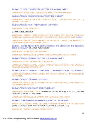20
BRIDGE ; "PLEASE COMMENCE TO HEAVE UP THE ANCHOR, OVER"?
FOREWARD ; "ROGER, NOW COMMENCING TO HEAVE UP THE ANCHOR"?
BRIDGE ; "ROGER, COMMENCING HEAVING UP THE ANCHOR"?
FOREWARD ; "BRIDGE, FOUR SHACKLES ON DECK, CHAIN LEADING TWELVE (12)
SHORT STAY, OVER"?
BRIDGE ; "ROGER, FOUR - TWELVE SHORT, CONTINUE"?
FOREWARD ; "COPY, CONTINUE"?
LAPOR TERUS MENERUS
FOREWARD ; "BRIDGE, THREE SHACKLES IN THE WATER, TWO O'CLOCK LONG STAY
MODERATE TENTION AND CROSSING THE STEM OVER THE BULBOWS, OVER"? ATAU
FOREWARD ; "BRIDGE, THREE SHACKLES IN THE WATER, TWO O'CLOCK SHORT STAY
AND CHAIN UNDER THE BULBOWS, OVER"?
BRIDGE ; "ROGER THREE, TWO SHORT, CROSSING THE STEM OVER THE BULBOWS,
HOLD ON PLEASE"? OR UNDER THE BULBOWS
FOREWARD ; "ROGER, HOLD ON, STAND BY"?
FOREWARD ; "BRIDGE, CHAIN LEADING COMING TO ONE LONG STAY, OVER"?
BRIDGE ; "ROGER, CONTINUE HEAVE UP THE ANCHOR, OVER"?
FOREWARD ; "COPY CONTINUE HEAVE UP, OVER"?
FOREWARD ; "BRIDGE, CHAIN LEADING COMING TO ELEVEN SHORT, TWO AND HALF
SHACKLE, CONTINUE HEAVING UP"?
BRIDGE ; "ROGER, COMING TO ELEVEN SHORT, TWO AND HALF SHCKLE, CONTINUE"?
FOREWARD ; "BRIDGE, CHAIN LEADING TEN O'CLOCK LONG STAY, TWO SHACKLE IN
THE WATER,
BRIDGE ; "ROGER, TEN SHORT, CONTINUE"?
FOREWARD ; "BRIDGE, CHAIN LEADING NINE O'CLOCK SHORT STAY, ONE SHACKLE IN
THE WATER, CONTINUE"?
BRIDGE ; "ROGER, NINE SHORT, HOLD ON, PLEASE"?
FOREWARD ; "COPY, HOLD ON"? (SEMBARI PERINTAHKAN BOSSUN UNTUK STOP DAN
MENUNGGU ORDER SELANJUTNYA)
FOREWARD ; "BRIDGE, CHAIN LEADING TEN SHORT, HOLD ON, OVER"?
BRIDGE ; "FOREWARD, PLEASE CONTINUE HEAVY UP THE ANCHOR"?
FOREWARD ; "BRIDGE, COPY ON THAT, CONTINUE HEAVING UP THE ANCHOR"?
(SEMBARI PERINTAHKAN BOSSUN UNTUK START HIBOB JANGKAR LAGI)
FOREWARD ; "BRIDGE, ANCHOR AWEIGH, OVER"?
PDF created with pdfFactory Pro trial version www.pdffactory.com
 
