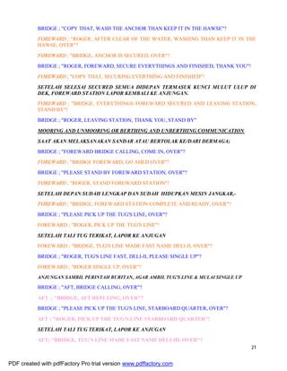 21
BRIDGE ; "COPY THAT, WASH THE ANCHOR THAN KEEP IT IN THE HAWSE"?
FOREWARD ; "ROGER, AFTER CLEAR OF THE WATER, WASHING THAN KEEP IT IN THE
HAWSE, OVER"?
FOREWARD ; "BRIDGE, ANCHOR IS SECURED, OVER"?
BRIDGE ; "ROGER, FOREWARD, SECURE EVERYTHINGS AND FINISHED, THANK YOU"!
FOREWARD ; "COPY THAT, SECURING EVERTHING AND FINISHED"!
SETELAH SELESAI SECURED SEMUA DIDEPAN TERMASUK KUNCI MULUT ULUP DI
DEK, FOREWARD STATION LAPOR KEMBALI KE ANJUNGAN.
FOREWARD ; "BRIDGE, EVERYTHINGS FOREWARD SECURED AND LEAVING STATION,
STAND BY"!
BRIDGE ; "ROGER, LEAVING STATION, THANK YOU, STAND BY"
MOORING AND UNMOORING OR BERTHING AND UNBERTHING COMMUNICATION
SAAT AKAN MELAKSANAKAN SANDAR ATAU BERTOLAK KE/DARI DERMAGA;
BRIDGE ; "FOREWARD BRIDGE CALLING, COME IN, OVER"?
FOREWARD ; "BRIDGE FOREWARD, GO AHED OVER"?
BRIDGE ; "PLEASE STAND BY FOREWARD STATION, OVER"?
FOREWARD ; "ROGER, STAND FOREWARD STATION"!
SETELAH DEPAN SUDAH LENGKAP DAN SUDAH HIDUPKAN MESIN JANGKAR,-
FOREWARD ; "BRIDGE, FOREWARD STATION COMPLETE AND READY, OVER"?
BRIDGE ; "PLEASE PICK UP THE TUG'S LINE, OVER"?
FOREWARD ; "ROGER, PICK UP THE TUG'S LINE"!
SETELAH TALI TUG TERIKAT, LAPOR KE ANJUGAN
FOREWARD ; "BRIDGE, TUG'S LINE MADE FAST NAME DELI-II, OVER"?
BRIDGE ; "ROGER, TUG'S LINE FAST, DELI-II, PLEASE SINGLE UP"?
FOREWARD ; "ROGER SINGLE UP, OVER"?
ANJUNGAN SAMBIL PERINTAH BURITAN, AGAR AMBIL TUG'S LINE & MULAI SINGLE UP
BRIDGE ; "AFT, BRIDGE CALLING, OVER"?
AFT ; "BRIDGE, AFT REPLYING, OVER"?
BRIDGE ; "PLEASE PICK UP THE TUG'S LINE, STARBOARD QUARTER, OVER"?
AFT ; "ROGER, PICK UP THE TUG'S LINE STARBOARD QUARTER"!
SETELAH TALI TUG TERIKAT, LAPOR KE ANJUGAN
AFT; "BRIDGE, TUG'S LINE MADE FAST NAME DELI-III, OVER"?
PDF created with pdfFactory Pro trial version www.pdffactory.com
 