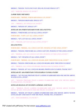 22
BRIDGE ; "ROGER, TUG'S LINE FAST, DELI-III, PLEASE SINGLE UP"?
AFT ; "ROGER, SINGLE UP, OVER"?
LAPOR TERUS MENERUS
FOREWARD ; "BRIDGE, FOREWARD SINGLE UP, OVER"?
BRIDGE ; "ROGER FOREWARD, SINGLE UP"?
AFT ; "BRIDGE, AFT SINGLE UP, OVER"?
BRIDGE ; "ROGER AFT, SINGLE UP"?
SETELAH ADA PERINTAH DARI PANDU SELANJUTNYA
BRIDGE ; "FOREWARD, LET GO ALL LINES, OVER"?
FOREWARD ; "COPY, LET ALL LINES, OVER"?
BRIDGE ; "AFT, LET GO ALL LINES, OVER"?
AFT ; "ROGER, AFT LET GO ALL LINES, OVER"?
SELANJUTNYA
FOREWARD ; "BRIDGE, ALL LINES CAST OFF, PICKING UP THE LINES, OVER"?
BRIDGE ; "ROGER, FOREWARD ALL LINES CAST OFF, PICKING UP THE LINES, OVER"?
AFT ; "BRIDGE, AFT ALL LINES CAST OFF, PICKING UP THE LINES, OVER"?
BRIDGE ; "AFT PICKING UP ALL LINES, OVER"?
FOREWARD ; "BRIDGE, ALL LINES ON BOARD, BOW TRHUSTER CLEAR, OVER"?
BRIDGE ; "ROGER, FOREWARD ALL LINES ON BOARD, BOW THRUSTER CLEARED"
AFT ; "BRIDGE, ALL LINES ON BOARD, PROPELLER CLEARED, OVER"?
BRIDGE ; "ROGER, AFT ALL LINES ON BOARD, PROPELLER CLEARED, THANK YOU"!
SETELAH ITU ADA PERINTAH UNTUK SIAPKAN TANGGA PANDU
BRIDGE ; "AFT PLEASE PREPARE PILOT LADDER STARBOARD SIDE ONE METER ABOVE
WATER LEVEL, OVER"!
AFT ; "ROGER, PREPARE PILOT LADDER STARBOARD SIDE ONE METER ABOVE
WATER LEVEL, STAND BY"!
SETELAH SELESAI AFT STATION LAPOR KE ANJUNGAN
AFT ; "BRIDGE, PILOT LADDER STARBOARD SIDE ONE METER ABOVE WATER
LEVEL READY AND SAFETY FOR THE PILOT, STAND BY"!
BRIDGE ; "ROGER AFT PILOT LADDER STARBOARD SIDE ONE METER ABOVE WATER
LEVEL READY AND SAFETY FOR THE PILOT, THANK YOU, STAND BY"!
AFT ; "ROGER BRIDGE, STAND BY"!
PDF created with pdfFactory Pro trial version www.pdffactory.com
 