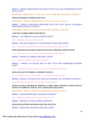 24
BRIDGE ; "ROGER, FOREWARD PLEASE PICK UP THE TUG'S LINE STARBOARD ON MAIN
DECK, OVER"?
FOREWARD ; "ROGER, PICK UP THE TUG'S LINE STARBOARD MAIN DECK, STAND BY"!
SETELAH TERIKAT LAPOR KEANJUNGAN
FOREWARD ; "BRIDGE, FOREWARD TUG'S LINE FAST, DELI-II, OVER"?
BRIDGE ; "ROGER, FOREWARD FOREWARD TUG'S LINE FAST, DELI-II, CLEARANCE
FOREWARD 30 METER, STAND BY"!
FOREWARD ; "ROGER, CLEARANCE FOREWARD 30 METER, STAND BY"!
ANJUNGAN SAMBIL PERINTAH BURITAN
BRIDGE ; "AFT, BRIDGE CALLING, COME IN, OVER"?
AFT ; "BRIDGE AFT, GO AHED OVER"?
BRIDGE ; "PLEASE STAND BY AFT STATION PORT ALONG SIDE, OVER"?
AFT ; "ROGER, STAND BY AFT STATION, PORT ALONG SIDE, OVER"!
SETELAH BURITAN SUDAH LENGKAP DAN SUDAH HIDUPKAN MESIN WINCH
AFT ; "BRIDGE, AFT STATION COMPLETE AND READY, OVER"?
BRIDGE ; "ROGER, AFT SPRING LINE FIRST, OVER"?
AFT ; "ROGER, SPRING LINE FIRST, OVER"?
BRIDGE ; "ROGER, AFT PLEASE PICK UP THE TUG'S LINE STARBOARD QUARTER,
OVER"?
AFT ; "ROGER, PICK UP THE TUG'S LINE STARBOARD QUARTER"!
SETELAH TALI TUG TERIKAT, LAPOR KE ANJUGAN
AFT ; "BRIDGE, TUG'S LINE MADE FAST, NAME DELI-III, OVER"?
BRIDGE ; "ROGER, TUG'S LINE FAST, DELI-III, CLEARANCE AFT 20 METER, STAND BY"?
AFT; "ROGER CLEARANCE AFT 20 METER, STAND BY"!
SETELAH KAPAL MENDEKATI DERMAGA LAPOR TERUS MENERUS JARAK DENGAN
KAPAL LAIN DIDEPAN, BEGITU JUGA JARAK KAPAL BELAKANG
FOREWARD ; "BRIDGE, CLEARANCE FOREWARD 50 METER, OVER"?
BRIDGE ; "ROGER FOREWARD, CLEARANCE 50 METER"?
AFT ; "BRIDGE, OVER LAPPING 30 METER, OVER"?
BRIDGE ; "ROGER AFT, OVER LAPPING 30 METER"?
SETELAH ADA PERINTAH DARI PANDU SELANJUTNYA
BRIDGE ; "FOREWARD, SEND HEAVING LINE, OVER"?
PDF created with pdfFactory Pro trial version www.pdffactory.com
 