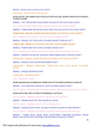 26
BRIDGE ; "ROGER, PICK UP THE SLACK, OVER"?
FOREWARD ; "ROGER, PICK UP THE SLACK"!
SETELAH ITU ADA PERINTAH UNTUK LET GO TUG LINE, BLOW ENGINE DAN SIAPKAN
TANGGA PANDU
BRIDGE ; "AFT, TWO STERN LINES TIGHT, PLEASE LET GO TUG'S LINE, OVER"!
AFT; "ROGER, TWO STERN LINES TIGHT, LET GO TUG'S LINE, OVER"?
BRIDGE ; "FOREWARD TWO HEAD LINES TIGHT, PLEASE LET GO TUG'S LINE, OVER"!
FOREWARD; "ROGER, TWO HEAD LINES TIGHT, LET GO TUG'S LINE, OVER"?
AFT ; "BRIDGE, TUG'S LINE CAST OFF AND CLEARED, OVER"?
BRIDGE ; "ROGER, AFT TUG'S LINE CLEARED, READY TO BLOW AFT"?
FOREWARD; "BRIDGE, TUG'S LINE CAST OFF AND CLEARED, OVER"?
BRIDGE ; "FOREWARD TUG'S LINE CLEARED, THANK YOU"!
AFT ; "ROGER, AFT THREE-TWO LINES TIGHT, READY TO BLOW, OVER"?
BRIDGE ; "ROGER, AFT READY TO BLOW, FOREWARD READY TO BLOW, OVER"?
FOREWARD ; "BRIDGE, FOREWARD SECOND SPRING LINE PROCESS, OVER"!
BRIDGE ; "ROGER, WAIT FOR SECOND SPRING LINE"!
FOREWARD ; "BRIDGE, FOREWARD THREE-TWO LINES FAST, READY TO BLOW,
OVER"!
BRIDGE ; "ROGER, BLOWING NOW"!
FOREWARD ; "BLOWING NOW"!
AFT ; "BLOWING NOW"!
SETELAH SELESAI, INFORM DAN PERINTAH AFT STATION SIAPKAN GANGWAY
BRIDGE ; "AFT, PREPARE GANGWAY, PILOT IS GOING DOWN, OVER"!
AFT STATION ; "ROGER, PILOT IS GOING DOWN, PREPARE THE GANGWAY, OVER"!
SETELAH PANDU MULAI TURUN INFORM KE ANJUNGAN
AFT STATION ; "BRIDGE, PILOT ON THE GANG WAY, OVER"?
BRIDGE ; "ROGER, PILOT ON THE GANGWAY, OVER"!
AFT STATION ; "BRIDGE, PILOT AWAY, THANK YOU"!
BRIDGE ; "ROGER, PILOT AWAY, PLEASE STAND BY GANGWAY DOCUMENTS"!
AFT STATION ; "ROGER, STAND BY GANGWAY DOCUMENTS, THANK YOU"!
BRIDGE ; "THIRD MATE, MAKE SURE EVERYTHING FORWARD SECURED, CHECK
DRAFT AND AFTER THAT PREPARE FOR INWARD CLEARANCE, OVER"?
PDF created with pdfFactory Pro trial version www.pdffactory.com
 