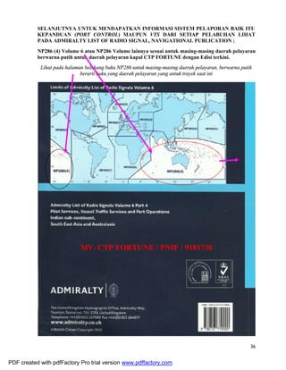 36
SELANJUTNYA UNTUK MENDAPATKAN INFORMASI SISTEM PELAPORAN BAIK ITU
KEPANDUAN (PORT CONTROL) MAUPUN VTS DARI SETIAP PELABUHAN LIHAT
PADA ADMIRALTY LIST OF RADIO SIGNAL, NAVIGATIONAL PUBLICATION ;
NP286 (4) Volume 6 atau NP286 Volume lainnya sesuai untuk masing-masing daerah pelayaran
berwarna putih untuk daerah pelayaran kapal CTP FORTUNE dengan Edisi terkini.
Lihat pada halaman belakang buku NP286 untuk masing-masing daerah pelayaran, berwarna putih
berarti buku yang daerah pelayaran yang untuk trayek saat ini
MV. CTP FORTUNE / PNIF / 9181730
PDF created with pdfFactory Pro trial version www.pdffactory.com
 