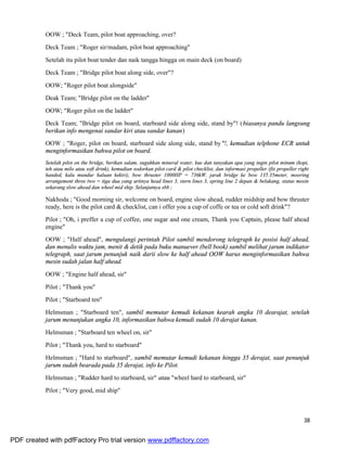 38
OOW ; "Deck Team, pilot boat approaching, over?
Deck Team ; "Roger sir/madam, pilot boat approaching"
Setelah itu pilot boat tender dan naik tangga hingga on main deck (on board)
Deck Team ; "Bridge pilot boat along side, over"?
OOW; "Roger pilot boat alongside"
Deak Team; "Bridge pilot on the ladder"
OOW; "Roger pilot on the ladder"
Deck Team; "Bridge pilot on board, starboard side along side, stand by"! (biasanya pandu langsung
berikan info mengenai sandar kiri atau sandar kanan)
OOW ; "Roger, pilot on board, starboard side along side, stand by"!, kemudian telphone ECR untuk
menginformasikan bahwa pilot on board.
Setelah pilot on the bridge, berikan salam, suguhkan mineral water, kue dan tanyakan apa yang ingin pilot minum (kopi,
teh atau milo atau soft drink), kemudian sodorkan pilot card & pilot checklist, dan informasi propeller (fix propeller right
handed, kalu mundur haluan kekiri), bow thruster 1000HP = 736kW, jarak bridge ke bow 135.35meter, mooring
arrangement three two = tiga dua yang artinya head lines 3, stern lines 3, spring line 2 depan & belakang, status mesin
sekarang slow ahead dan wheel mid ship. Selanjutnya sbb ;
Nakhoda ; "Good morning sir, welcome on board, engine slow ahead, rudder midship and bow thruster
ready, here is the pilot card & checklist, can i offer you a cup of coffe or tea or cold soft drink"?
Pilot ; "Oh, i preffer a cup of coffee, one sugar and one cream, Thank you Captain, please half ahead
engine"
OOW ; "Half ahead", mengulangi perintah Pilot sambil mendorong telegraph ke posisi half ahead,
dan menulis waktu jam, menit & detik pada buku manuever (bell book) sambil melihat jarum indikator
telegraph, saat jarum penunjuk naik darii slow ke half ahead OOW harus menginformasikan bahwa
mesin sudah jalan half ahead.
OOW ; "Engine half ahead, sir"
Pilot ; "Thank you"
Pilot ; "Starboard ten"
Helmsman ; "Starboard ten", sambil memutar kemudi kekanan kearah angka 10 dearajat, setelah
jarum menunjukan angka 10, informasikan bahwa kemudi sudah 10 derajat kanan.
Helmsman ; "Starboard ten wheel on, sir"
Pilot ; "Thank you, hard to starboard"
Helmsman ; "Hard to starboard", sambil memutar kemudi kekanan hingga 35 derajat, saat penunjuk
jarum sudah bearada pada 35 derajat, info ke Pilot.
Helmsman ; "Rudder hard to starboard, sir" atau "wheel hard to starboard, sir"
Pilot ; "Very good, mid ship"
PDF created with pdfFactory Pro trial version www.pdffactory.com
 
