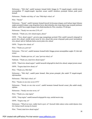 39
Helmsman ; "Mid ship" sambil memutar kemudi kekiri hingga ke '0' tengah-tengah, setelah jarum
menunjukkan '0' tengah-tengah, laporkan sesuai sambil membaca penunjuk haluan pada panel
kemudi.
Helmsman ; "Rudder mid ship, sir" atau "Mid ship's wheel, sir"
Pilot ; "Steady"
Helmsman ; "Steady" sambil memutar kemudi kearah berlawanan dengan arah haluan kapal dimana
angka penunjuk kompas yang diinginkan harus dipertahankan dan tiang depan juga menjadi pedoman
haluan, sambil baca angka kompas lalu diinformasikan ke Pilot, misalnya 219 derajat.
Helmsman ; "Steady two one nine (219), sir"
Nakhoda ; "Thank you, slow ahead engine, please"
OOW ; "Slow ahead engine", perwira jaga mengulangi perintah Pilot sambil menarik telegraph ke
posisi slow ahead, setelah mesin turun ke slow ahead dan jarum telegraph pada panel menunjukan
slow ahead, info ke Nakhoda bahwa mesin jalan slow ahead.
OOW ; "Engine slow ahead, sir"
Pilot ; "Thank you, port ten"
Helmsman ; "Port ten", sambil memutar kemudi kekiri hingga jarum menunjukkan angka 10, lalu info
sesuai.
Helmsman ; "Rudder port ten, sir", atau "port ten wheel, sir"
Nakhoda ; "Thank you, dead slow ahead engine"
OOW ; "Dead slow ahead engine" sambil menarik telegraph ke dead slow ahead, sampai jarum sesuai
OOW ; "Engine dead slow ahead, sir"
Pilot ; "Thank you, Mid ship"
Helmsman ; "Mid ship", sambil putar kemudi, lihat jarum petunjuk, jika sudah '0' tengah-tengah,
informasikan.
Helmsman ; "Mid ship's wheel, sir"
Pilot ; "Steady on one nine seven (197)"
Helmsman ; "Steady on one nine seven", sambil memutar kemudi kearah sesuai, jika sudah steady,
infokan.
Helmsman ; "Steady one nine seven, sir"
Pilot ; "Thank you, stop engine"
OOW ; "Stop engine" sambil menarik telegrpah ke stop, setelah mesin stop,
OOW ; "Engine stop, sir"
Helmsman ; "Wheel not steer, rudder hard to port, sir" (kemudi tidak makan walau sudah diputar cikar
kiri, haluan masih menuju ke kanan)
Pilot ; "Noted, dead slow ahead engine"
PDF created with pdfFactory Pro trial version www.pdffactory.com
 