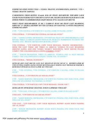 4
COMMUNICATION WITH VT(I)S = VESSEL TRAFFIC (INFORMATION) SERVICE / VTS =
VESSEL TRAFFIC SERVICE
UNBERTHING FROM KEPPEL (Contoh; K10) BY PILOT, DEPARTURE TOWARDS LAEM
CHABANG/BANGKOK/VIETNAM/CHINA/JAPAN OR JAKARTA/SEMARANG/SURABAYA OR
OTHER PORTS VIA HORSBOURGH LIGHT HOUSE IT'S CALLED EAST BOUND.
WHEN PILOT DISEMBARKED AT DG 5 FAIRWAY BUOY OR PILOT EAST BOARDING
GROUND "A" (PEBGA) REPORT TO VTIS CENTRAL ON CHANNEL 14 WITH FOLLOWING
COMMUNICATION
CTPF ; "VTIS CENTRAL CTP FORTUNE CALLING, COME IN PLEASE, OVER?"
VTIS CENTRAL ; "CTP FORTUNE CENTRAL GO AHEAD, OVER?"
CTPF ; " GOOD EVENING SIR/MADAM, CTP FORTUNE PILOT OFF (DISEMBARKED), EAST
BOUND, THREE (3) GREEN LIGHTS SWITCH ON, REQUEST PERMISSION TO CROSS THE
TRAFFIC (TSS / TRAFFIC SEPARATION SCHEME), OVER?"
VTIS CENTRAL ; "CTP FORTUNE, COPY YOUR MESSAGE, TRAFFIC INFORMATION :
FROM THE EAST THERE ARE THREE (3) ARRIVAL VESSELS TO EAST BOARDING
GROUND ALPHA AND ONE VESSEL NEARLY MANURECK, WEST BOUND PLEASE
COMPLY THE COLLISION REGULATIONS (COLREG), OVER?"
CTPF ; " ROGER SIR/MADAM, THREE (3) ARRIVAL VESSELS, ONE (1) WEST BOUND,
COMPLY THE COLLISION REGULATIONS, THANK YOU, STAND BY?"
VTIS CENTRAL ; "ROGER, STAND BY?"
SETELAH JOIN EAST BOUND LANE DAN MELEWATI BUJUR 104°-02' E, REPORT/LAPOR KE
VTIS CENTRAL BAHWA KAPAL SUDAH MENINGGALKAN SEKTO 8 DAN MEMASUKI SEKTOR 9,
KEMUDIAN PINDAH Ch.10 DAN LAPOR KE VTIS EAST
CTPF ; "VTIS CENTRAL, VTIS CENTRAL, CTP FORTUNE CALLING, COME IN PLEASE
OVER?"
VTIS CENTRAL ; "CTP FORTUNE GO AHEAD, OVER?"
CTPF ; "GOOD MORNING SIR/MADAM, CTP FORTUNE PASSING ONE ZERO FOUR, ZERO
TWO (104°-02') CHANGE TO CHANNEL 10, OVER?"
VTIS CENTRAL; "CTP FORTUNE COPY YOUR MESSAGE, THANK YOU"!
SETELAH ITU PINDAH KE CHANNEL 10 DAN LAPOR KE VTIS EAST
CTPF ; "VTIS EAST, VTIS EAST, CTP FORTUNE CALLING, COME IN PLEASE OVER?"
VTIS EAST ; "CTP FORTUNE GO AHEAD, OVER?"
CTPF ; "GOOD MORNING SIR/MADAM, CTP FORTUNE PASSING ONE ZERO FOUR, ZERO
TWO (104°-02'), OVER?"
VTIS EAST ; "CTP FORTUNE, COPY YOUR MESSAGE, REPORT AGAIN WHEN PASSING
104°-18', OVER?"
CTPF ; "ROGER SIR/MADAM, REPORT AGAIN WHEN PASSING ONE ZERO FOUR, ONE
EIGHT, STAND BY"!
PDF created with pdfFactory Pro trial version www.pdffactory.com
 