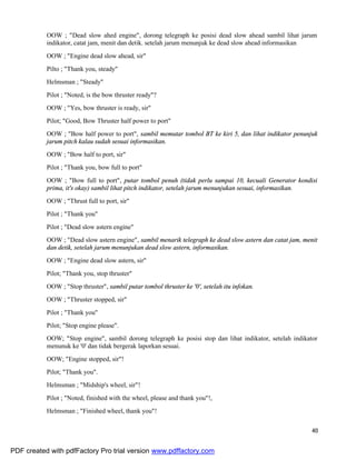 40
OOW ; "Dead slow ahed engine", dorong telegraph ke posisi dead slow ahead sambil lihat jarum
indikator, catat jam, menit dan detik. setelah jarum menunjuk ke dead slow ahead informasikan
OOW ; "Engine dead slow ahead, sir"
Pilto ; "Thank you, steady"
Helmsman ; "Steady"
Pilot ; "Noted, is the bow thruster ready"?
OOW ; "Yes, bow thruster is ready, sir"
Pilot; "Good, Bow Thruster half power to port"
OOW ; "Bow half power to port", sambil memutar tombol BT ke kiri 5, dan lihat indikator penunjuk
jarum pitch kalau sudah sesuai informasikan.
OOW ; "Bow half to port, sir"
Pilot ; "Thank you, bow full to port"
OOW ; "Bow full to port", putar tombol penuh (tidak perlu sampai 10, kecuali Generator kondisi
prima, it's okay) sambil lihat pitch indikator, setelah jarum menunjukan sesuai, informasikan.
OOW ; "Thrust full to port, sir"
Pilot ; "Thank you"
Pilot ; "Dead slow astern engine"
OOW ; "Dead slow astern engine", sambil menarik telegraph ke dead slow astern dan catat jam, menit
dan detik, setelah jarum menunjukan dead slow astern, informasikan.
OOW ; "Engine dead slow astern, sir"
Pilot; "Thank you, stop thruster"
OOW ; "Stop thruster", sambil putar tombol thruster ke '0', setelah itu infokan.
OOW ; "Thruster stopped, sir"
Pilot ; "Thank you"
Pilot; "Stop engine please".
OOW; "Stop engine", sambil dorong telegraph ke posisi stop dan lihat indikator, setelah indikator
menunuk ke '0' dan tidak bergerak laporkan sesuai.
OOW; "Engine stopped, sir"!
Pilot; "Thank you".
Helmsman ; "Midship's wheel, sir"!
Pilot ; "Noted, finished with the wheel, please and thank you"!,
Helmsman ; "Finished wheel, thank you"!
PDF created with pdfFactory Pro trial version www.pdffactory.com
 