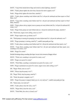 42
DCDT ; "Copy third, hauled down flags and switch on deck lightings, stand by"
OOW ; "Nuski, please tighten the stern lines, because the stern is gaped, over"
Nuski ; "Roger third, tighten the stern lines, stand by"!
OOW ; "Cadet, please sounding water ballast tank No.1 aft port & starboard and than report to Chief
Mate, over"
DCDT ; "Copy third, sounding water ballast tank No.1 aft port and starboard and than report to Chief
Mate, stand by"
OOW ; "Nuski, please advice engine room to pump out water ballast tank No.1 aft port & starboard till
empty, over"
Nuski ; "Roger third, pump out water ballast tank no.1 aft port & starboard till empty, stand by"!
ER ; "Thrid mate, engine room calling, come in, over"?
OOW ; "Roger engine room, go ahead, over"?
ER ; "Third pump is running for pumping out water ballast tank No.1 aft port & starboard, over"?
OOW ; "Roger pumping is running, stand by"?, sambil catat pada port log
OOW ; "Cadet, please sounding water ballast tank No.1 aft port & starboard and than report, over"
DCDT ; "Copy third, sounding water ballast tank No.1 aft port and starboard and than report, now
sounding is five meter, over"
OOW ; "Roger five meter"
Setelah berulang-ulang sounding dan lapor secara terus menerus hingga selesai
DCDT ; "Third, now sounding is zero point five meter, over"
OOW ; "Roger zero point five meter"
DCDT ; "Third Mate, sounding is maintained zero point five meter, over"
OOW ; "Roger maintained zero point five meter, engien room, deck calling, over"?
ER ; "Roger Third, come in over"?
OOW ; "Please stop the pump, over"?,
ER ; "Roger Third, stop the pump, stand by"!
ER ; "Third, the pump is stopped, over"?
OOW ; "Roger the pump is stopped, thank you sir, over and out,"!, sambil catat pada port log
ER ; "Same-same, over and out"!
OOW ; "Cadet, please close the valve, over"?
DCDT ; "Roger third, close the valve, over"
DCDT ; "Third Mate, the valve is closed, over"
PDF created with pdfFactory Pro trial version www.pdffactory.com
 