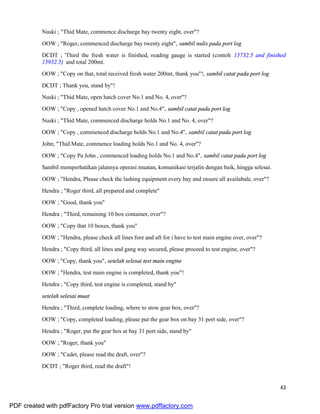 43
Nuski ; "Thid Mate, commence discharge bay twenty eight, over"?
OOW ; "Roger, commenced discharge bay twenty eight", sambil nulis pada port log
DCDT ; 'Third the fresh water is finished, reading gauge is started (contoh 15732.5 and finished
15932.5) and total 200mt.
OOW ; "Copy on that, total received fresh water 200mt, thank you"!, sambil catat pada port log
DCDT ; Thank you, stand by"!
Nuski ; "Thid Mate, open hatch cover No.1 and No. 4, over"?
OOW ; "Copy , opened hatch cover No.1 and No.4", sambil catat pada port log
Nuski ; "Thid Mate, commenced discharge holds No.1 and No. 4, over"?
OOW ; "Copy , commenced discharge holds No.1 and No.4", sambil catat pada port log
John; "Thid Mate, commence loading holds No.1 and No. 4, over"?
OOW ; "Copy Pa John , commenced loading holds No.1 and No.4", sambil catat pada port log
Sambil memperhatikan jalannya operasi muatan, komunikasi terjalin dengan baik, hingga selesai.
OOW ; "Hendra, Please check the lashing equipment every bay and ensure all availabale, over"?
Hendra ; "Roger third, all prepared and complete"
OOW ; "Good, thank you"
Hendra ; "Third, remaining 10 box container, over"?
OOW ; "Copy that 10 boxes, thank you"
OOW ; "Hendra, please check all lines fore and aft for i have to test main engine over, over"?
Hendra ; "Copy third, all lines and gang way secured, please proceed to test engine, over"?
OOW ; "Copy, thank you", setelah selesai test main engine
OOW ; "Hendra, test main engine is completed, thank you"!
Hendra ; "Copy third, test engine is completed, stand by"
setelah selesai muat
Hendra ; "Third, complete loading, where to stow gear box, over"?
OOW ; "Copy, completed loading, please put the gear box on bay 31 port side, over"?
Hendra ; "Roger, put the gear box at bay 31 port side, stand by"
OOW ; "Roger, thank you"
OOW ; "Cadet, please read the draft, over"?
DCDT ; "Roger third, read the draft"!
PDF created with pdfFactory Pro trial version www.pdffactory.com
 