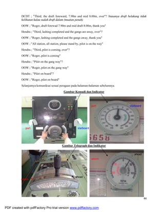 44
DCDT ; "Third, the draft foreward, 7.90m and mid 8.00m, over"? biasanya draft belakang tidak
kelihatan kalau sudah draft dalam (muatan penuh)
OOW ; "Roger, draft forewad 7.90m and mid draft 8.00m, thank you"
Hendra ; "Third, lashing completed and the gangs are away, over"?
OOW ; "Roger, lashing completed and the gangs away, thank you"
OOW ; "All station, all station, please stand by, pilot is on the way"
Hendra ; "Third, pilot is coming, over"?
OOW ; "Roger, pilot is coming"
Hendra ; "Pilot on the gang way"?
OOW ; "Roger, pilot on the gang way"
Hendra ; "Pilot on board"?
OOW ; "Roger, pilot on board"
Selanjutnya komuniksai sesuai peragaan pada halaman-halaman sebelumnya.
Gambar Kemudi dan Indicator
Gambar Telegraph dan Indikator
starboard
ahead
astern
ahead
astern
port
starboardport
PDF created with pdfFactory Pro trial version www.pdffactory.com
 