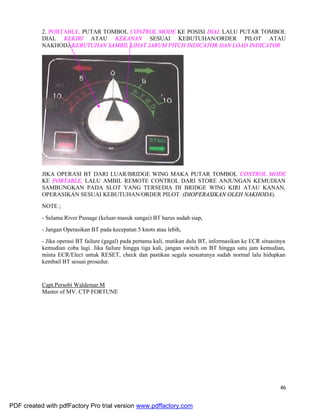 46
2. PORTABLE, PUTAR TOMBOL CONTROL MODE KE POSISI DIAL LALU PUTAR TOMBOL
DIAL KEKIRI ATAU KEKANAN SESUAI KEBUTUHAN/ORDER PILOT ATAU
NAKHODAKEBUTUHAN SAMBIL LIHAT JARUM PITCH INDICATOR DAN LOAD INDICATOR
.
JIKA OPERASI BT DARI LUAR/BRIDGE WING MAKA PUTAR TOMBOL CONTROL MODE
KE PORTABLE, LALU AMBIL REMOTE CONTROL DARI STORE ANJUNGAN KEMUDIAN
SAMBUNGKAN PADA SLOT YANG TERSEDIA DI BRIDGE WING KIRI ATAU KANAN,
OPERASIKAN SESUAI KEBUTUHAN/ORDER PILOT. (DIOPERASIKAN OLEH NAKHODA).
NOTE ;
- Selama River Passage (keluar-masuk sungai) BT harus sudah siap,
- Jangan Operasikan BT pada kecepatan 5 knots atau lebih,
- Jika operasi BT failure (gagal) pada pertama kali, matikan dulu BT, informasikan ke ECR situasinya
kemudian coba lagi. Jika failure hingga tiga kali, jangan switch on BT hingga satu jam kemudian,
minta ECR/Elect untuk RESET, check dan pastikan segala sesuatunya sudah normal lalu hidupkan
kembail BT sesuai prosedur.
Capt.Persobi Waldemar.M
Master of MV. CTP FORTUNE
PDF created with pdfFactory Pro trial version www.pdffactory.com
 