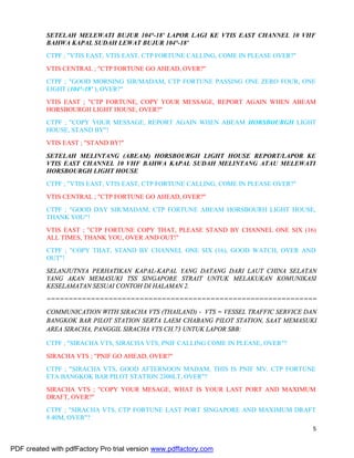 5
SETELAH MELEWATI BUJUR 104°-18' LAPOR LAGI KE VTIS EAST CHANNEL 10 VHF
BAHWA KAPAL SUDAH LEWAT BUJUR 104°-18'
CTPF ; "VTIS EAST, VTIS EAST, CTP FORTUNE CALLING, COME IN PLEASE OVER?"
VTIS CENTRAL ; "CTP FORTUNE GO AHEAD, OVER?"
CTPF ; "GOOD MORNING SIR/MADAM, CTP FORTUNE PASSING ONE ZERO FOUR, ONE
EIGHT (104°-18' ), OVER?"
VTIS EAST ; "CTP FORTUNE, COPY YOUR MESSAGE, REPORT AGAIN WHEN ABEAM
HORSBOURGH LIGHT HOUSE, OVER?"
CTPF ; "COPY YOUR MESSAGE, REPORT AGAIN WHEN ABEAM HORSBOURGH LIGHT
HOUSE, STAND BY"!
VTIS EAST ; "STAND BY!"
SETELAH MELINTANG (ABEAM) HORSBOURGH LIGHT HOUSE REPORT/LAPOR KE
VTIS EAST CHANNEL 10 VHF BAHWA KAPAL SUDAH MELINTANG ATAU MELEWATI
HORSBOURGH LIGHT HOUSE
CTPF ; "VTIS EAST, VTIS EAST, CTP FORTUNE CALLING, COME IN PLEASE OVER?"
VTIS CENTRAL ; "CTP FORTUNE GO AHEAD, OVER?"
CTPF ; "GOOD DAY SIR/MADAM, CTP FORTUNE ABEAM HORSBOURH LIGHT HOUSE,
THANK YOU"!
VTIS EAST ; "CTP FORTUNE COPY THAT, PLEASE STAND BY CHANNEL ONE SIX (16)
ALL TIMES, THANK YOU, OVER AND OUT!"
CTPF ; "COPY THAT, STAND BY CHANNEL ONE SIX (16), GOOD WATCH, OVER AND
OUT"!
SELANJUTNYA PERHATIKAN KAPAL-KAPAL YANG DATANG DARI LAUT CHINA SELATAN
YANG AKAN MEMASUKI TSS SINGAPORE STRAIT UNTUK MELAKUKAN KOMUNIKASI
KESELAMATAN SESUAI CONTOH DI HALAMAN 2.
=============================================================
COMMUNICATION WITH SIRACHA VTS (THAILAND) - VTS = VESSEL TRAFFIC SERVICE DAN
BANGKOK BAR PILOT STATION SERTA LAEM CHABANG PILOT STATION, SAAT MEMASUKI
AREA SIRACHA, PANGGIL SIRACHA VTS CH.73 UNTUK LAPOR SBB:
CTPF ; "SIRACHA VTS, SIRACHA VTS, PNIF CALLING COME IN PLEASE, OVER"?
SIRACHA VTS ; "PNIF GO AHEAD, OVER?"
CTPF ; "SIRACHA VTS, GOOD AFTERNOON MADAM, THIS IS PNIF MV. CTP FORTUNE
ETA BANGKOK BAR PILOT STATION 2300LT, OVER"?
SIRACHA VTS ; "COPY YOUR MESAGE, WHAT IS YOUR LAST PORT AND MAXIMUM
DRAFT, OVER?"
CTPF ; "SIRACHA VTS, CTP FORTUNE LAST PORT SINGAPORE AND MAXIMUM DRAFT
8.40M, OVER"?
PDF created with pdfFactory Pro trial version www.pdffactory.com
 