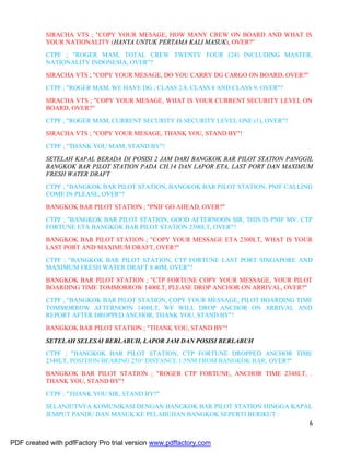 6
SIRACHA VTS ; "COPY YOUR MESAGE, HOW MANY CREW ON BOARD AND WHAT IS
YOUR NATIONALITY (HANYA UNTUK PERTAMA KALI MASUK), OVER?"
CTPF ; "ROGER MAM, TOTAL CREW TWENTY FOUR (24) INCLUDING MASTER,
NATIONALITY INDONESIA, OVER"?
SIRACHA VTS ; "COPY YOUR MESAGE, DO YOU CARRY DG CARGO ON BOARD, OVER?"
CTPF ; "ROGER MAM, WE HAVE DG ; CLASS 2.8, CLASS 8 AND CLASS 9, OVER"?
SIRACHA VTS ; "COPY YOUR MESAGE, WHAT IS YOUR CURRENT SECURITY LEVEL ON
BOARD, OVER?"
CTPF ; "ROGER MAM, CURRENT SECURITY IS SECURITY LEVEL ONE (1), OVER"?
SIRACHA VTS ; "COPY YOUR MESAGE, THANK YOU, STAND BY"!
CTPF ; "THANK YOU MAM, STAND BY"!
SETELAH KAPAL BERADA DI POSISI 2 JAM DARI BANGKOK BAR PILOT STATION PANGGIL
BANGKOK BAR PILOT STATION PADA CH.14 DAN LAPOR ETA, LAST PORT DAN MAXIMUM
FRESH WATER DRAFT
CTPF ; "BANGKOK BAR PILOT STATION, BANGKOK BAR PILOT STATION, PNIF CALLING
COME IN PLEASE, OVER"?
BANGKOK BAR PILOT STATION ; "PNIF GO AHEAD, OVER?"
CTPF ; "BANGKOK BAR PILOT STATION, GOOD AFTERNOON SIR, THIS IS PNIF MV. CTP
FORTUNE ETA BANGKOK BAR PILOT STATION 2300LT, OVER"?
BANGKOK BAR PILOT STATION ; "COPY YOUR MESSAGE ETA 2300LT, WHAT IS YOUR
LAST PORT AND MAXIMUM DRAFT, OVER?"
CTPF ; "BANGKOK BAR PILOT STATION, CTP FORTUNE LAST PORT SINGAPORE AND
MAXIMUM FRESH WATER DRAFT 8.40M, OVER"?
BANGKOK BAR PILOT STATION ; "CTP FORTUNE COPY YOUR MESSAGE, YOUR PILOT
BOARDING TIME TOMMORROW 1400LT, PLEASE DROP ANCHOR ON ARRIVAL, OVER?"
CTPF ; "BANGKOK BAR PILOT STATION, COPY YOUR MESSAGE, PILOT BOARDING TIME
TOMMORROW AFTERNOON 1400LT, WE WILL DROP ANCHOR ON ARRIVAL AND
REPORT AFTER DROPPED ANCHOR, THANK YOU, STAND BY"!
BANGKOK BAR PILOT STATION ; "THANK YOU, STAND BY"!
SETELAH SELESAI BERLABUH, LAPOR JAM DAN POSISI BERLABUH
CTPF ; "BANGKOK BAR PILOT STATION, CTP FORTUNE DROPPED ANCHOR TIME
2348LT, POSITION BEARING 250° DISTANCE 1.5NM FROM BANGKOK BAR, OVER?"
BANGKOK BAR PILOT STATION ; "ROGER CTP FORTUNE, ANCHOR TIME 2348LT, .
THANK YOU, STAND BY"!
CTPF ; "THANK YOU SIR, STAND BY?"
SELANJUTNYA KOMUNIKASI DENGAN BANGKOK BAR PILOT STATION HINGGA KAPAL
JEMPUT PANDU DAN MASUK KE PELABUHAN BANGKOK SEPERTI BERIKUT :
PDF created with pdfFactory Pro trial version www.pdffactory.com
 