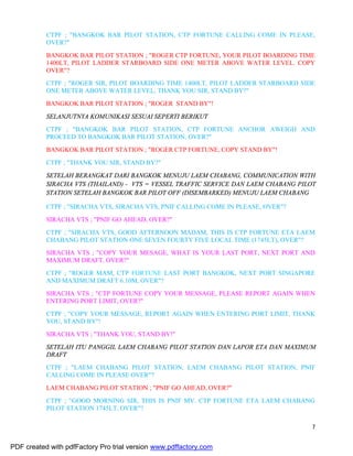 7
CTPF ; "BANGKOK BAR PILOT STATION, CTP FORTUNE CALLING COME IN PLEASE,
OVER?"
BANGKOK BAR PILOT STATION ; "ROGER CTP FORTUNE, YOUR PILOT BOARDING TIME
1400LT, PILOT LADDER STARBOARD SIDE ONE METER ABOVE WATER LEVEL. COPY
OVER"?
CTPF ; "ROGER SIR, PILOT BOARDING TIME 1400LT, PILOT LADDER STARBOARD SIDE
ONE METER ABOVE WATER LEVEL, THANK YOU SIR, STAND BY?"
BANGKOK BAR PILOT STATION ; "ROGER STAND BY"!
SELANJUTNYA KOMUNIKASI SESUAI SEPERTI BERIKUT
CTPF ; "BANGKOK BAR PILOT STATION, CTP FORTUNE ANCHOR AWEIGH AND
PROCEED TO BANGKOK BAR PILOT STATION, OVER?"
BANGKOK BAR PILOT STATION ; "ROGER CTP FORTUNE, COPY STAND BY"!
CTPF ; "THANK YOU SIR, STAND BY?"
SETELAH BERANGKAT DARI BANGKOK MENUJU LAEM CHABANG, COMMUNICATION WITH
SIRACHA VTS (THAILAND) - VTS = VESSEL TRAFFIC SERVICE DAN LAEM CHABANG PILOT
STATION SETELAH BANGKOK BAR PILOT OFF (DISEMBARKED) MENUJU LAEM CHABANG
CTPF ; "SIRACHA VTS, SIRACHA VTS, PNIF CALLING COME IN PLEASE, OVER"?
SIRACHA VTS ; "PNIF GO AHEAD, OVER?"
CTPF ; "SIRACHA VTS, GOOD AFTERNOON MADAM, THIS IS CTP FORTUNE ETA LAEM
CHABANG PILOT STATION ONE SEVEN FOURTY FIVE LOCAL TIME (1745LT), OVER"?
SIRACHA VTS ; "COPY YOUR MESAGE, WHAT IS YOUR LAST PORT, NEXT PORT AND
MAXIMUM DRAFT, OVER?"
CTPF ; "ROGER MAM, CTP FORTUNE LAST PORT BANGKOK, NEXT PORT SINGAPORE
AND MAXIMUM DRAFT 6.10M, OVER"?
SIRACHA VTS ; "CTP FORTUNE COPY YOUR MESSAGE, PLEASE REPORT AGAIN WHEN
ENTERING PORT LIMIT, OVER?"
CTPF ; "COPY YOUR MESSAGE, REPORT AGAIN WHEN ENTERING PORT LIMIT, THANK
YOU, STAND BY"!
SIRACHA VTS ; "THANK YOU, STAND BY!"
SETELAH ITU PANGGIL LAEM CHABANG PILOT STATION DAN LAPOR ETA DAN MAXIMUM
DRAFT
CTPF ; "LAEM CHABANG PILOT STATION, LAEM CHABANG PILOT STATION, PNIF
CALLING COME IN PLEASE OVER"?
LAEM CHABANG PILOT STATION ; "PNIF GO AHEAD, OVER?"
CTPF ; "GOOD MORNING SIR, THIS IS PNIF MV. CTP FORTUNE ETA LAEM CHABANG
PILOT STATION 1745LT, OVER"?
PDF created with pdfFactory Pro trial version www.pdffactory.com
 