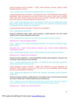 8
LAEM CHABANG PILOT STATION ; "COPY YOUR MESAGE, PLEASE ADVICE YOUR
MAXIMUM DRAFT, OVER?"
CTPF ; "ROGGER SIR, CTP FORTUNE MAXIMUM DRAFT 6.10M, OVER"?
LAEM CHABANG PILOT STATION ; "CTP FORTUNE COPY YOUR MESSAGE, YOUR PILOT
BOARDING TIME ON ARRIVAL ONE SEVEN FOUR FIVE LOCAL TIME, PILOT LADDER
PORT SIDE ONE METER ABOVE WATER LEVEL, PLEASE WAITING ONE AND HALF
NAUTICAL MILES (1.5NM) OFF BREAK WATER, OVER?"
CTPF ; "COPY YOUR MESSAGE, PILOT ON ARRIVAL 1745LT, PILOT LADDER PORT SIDE
ONE METER ABOVE WATER LEVEL AND WAITING ONE AND HALF NAUTICAL MILES
OFF BREAK WATER, THANK YOU STAND BY"!
LAEM CHABANG PILOT STATION ; "THANK YOU, STAND BY!"
CTPF ; "ROGGER SIR, STAND BY"!
SETELAH MEMASUKI PORT LIMIT LAEM CHABANG, LAPOR SIRACHA VTS DAN LAPOR
BAHWA KAPAL SUDAH MEMASUKI PORT LIMIT
CTPF ; "SIRACHA VTS, SIRACHA VTS, PNIF CALLING COME IN PLEASE, OVER"?
SIRACHA VTS ; "PNIF GO AHEAD, OVER?"
CTPF ; "SIRACHA VTS, GOOD AFTERNOON MADAM, CTP FORTUNE ENTERING PORT
LIMIT, OVER"?
SIRACHA VTS ; "COPY YOUR MESAGE, PLEASE CALL AGAIN AFTER COMPLETED
ALONGSIDE, OVER?"
CTPF ; "ROGER MAM, REPORT AGAIN AFTER COMPLETED ALONGSIDE, SATND BY"!
SIRACHA VTS ; "THANK YOU, STAND BY!"
SETELAH KAPAL DRIFTING 1-1.5NM DARI BREAK WATER LAEM CHABANG, PANGGIL DAN
LAPOR KE LAEM CHABANG PILOT STATION
CTPF ; "LAEM CHABANG PILOT STATION, CTP FORTUNE ONE AND HALF NAUTICAL
MILES FROM BREAK WATER, OVER"?
LAEM CHABANG PILOT STATION ; "COPY CTP FORTUNE, PLEASE PROCEED TO
ENTERING THE CAHNNEL, PILOT IS ON THE WAY TO YOU, BOARDING SPEED EIGHT
KNOTS (atau SIX KNOTS), STAND BY"
CTPF ; "ROGER SIR, PROCEED TO ENTER THE CHANNEL, BOARDING SPEED 8 KNOTS,
STAND BY!"
SETELAH SELESAI SANDAR, LAPOR SIRACHA VTS BAHWA KAPAL SUDAH SELESAI SANDAR
DAN AKAN LAPOR LAGI 15 MENIT SEBELUM KAPAL BERTOLAK
CTPF ; SIRACHA VTS CTP FORTUNE COMPLETED ALONG SDE, AND WILL REPORT
AGAIN FIFTEEN MINUTES (15 MINUTES) BEFORE DEPARTUE, THANK YOU"!
SIRACHA VTS ; "THANK YOU, OVER AND OUT!".
PDF created with pdfFactory Pro trial version www.pdffactory.com
 