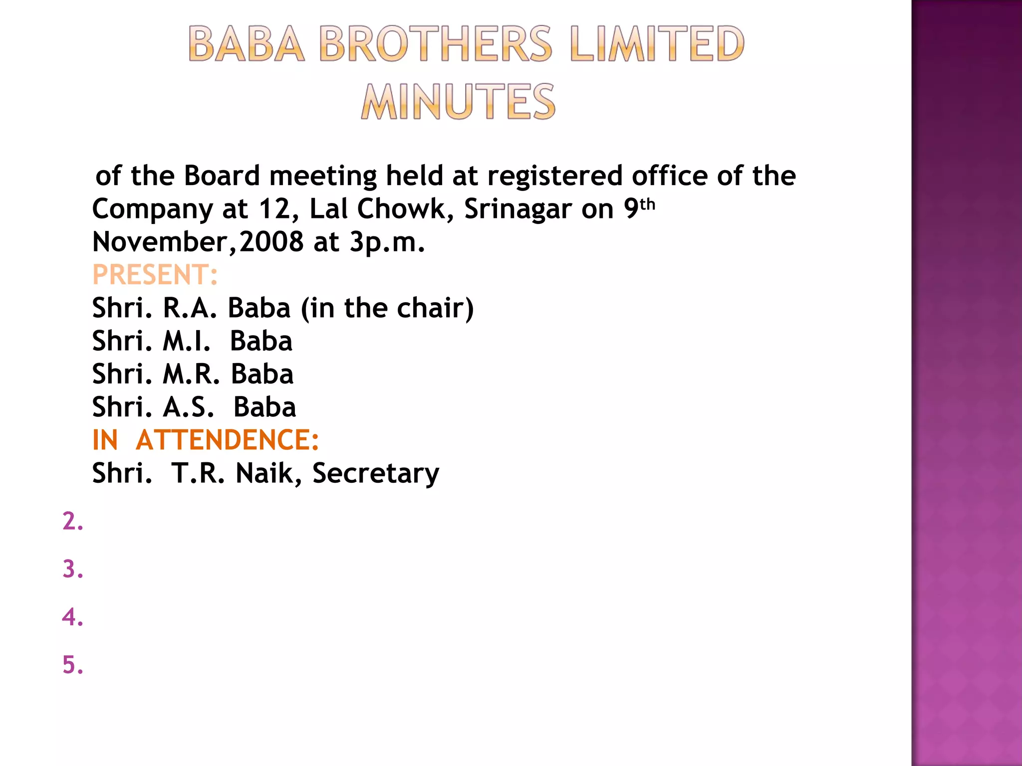 of the Board meeting held at registered office of the Company at 12, Lal Chowk, Srinagar on 9 th   November,2008 at 3p.m. PRESENT: Shri. R.A. Baba (in the chair) Shri. M.I.  Baba Shri. M.R. Baba Shri. A.S.  Baba IN  ATTENDENCE: Shri.  T.R. Naik, Secretary 