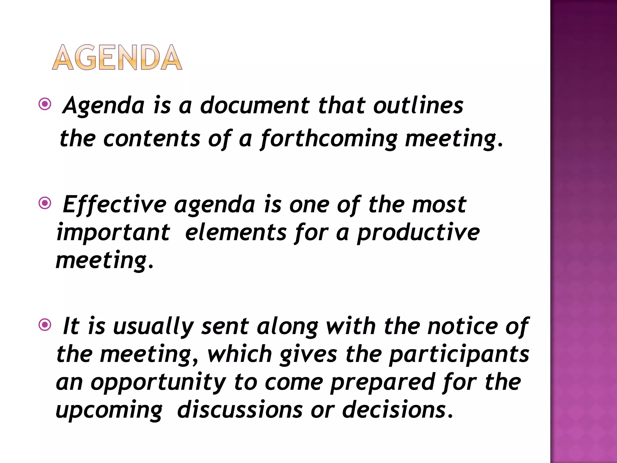 Agenda is a document that outlines  the contents of a forthcoming meeting. Effective agenda is one of the most important  elements for a productive meeting. It is usually sent along with the notice of the meeting, which gives the participants an opportunity to come prepared for the upcoming  discussions or decisions. 
