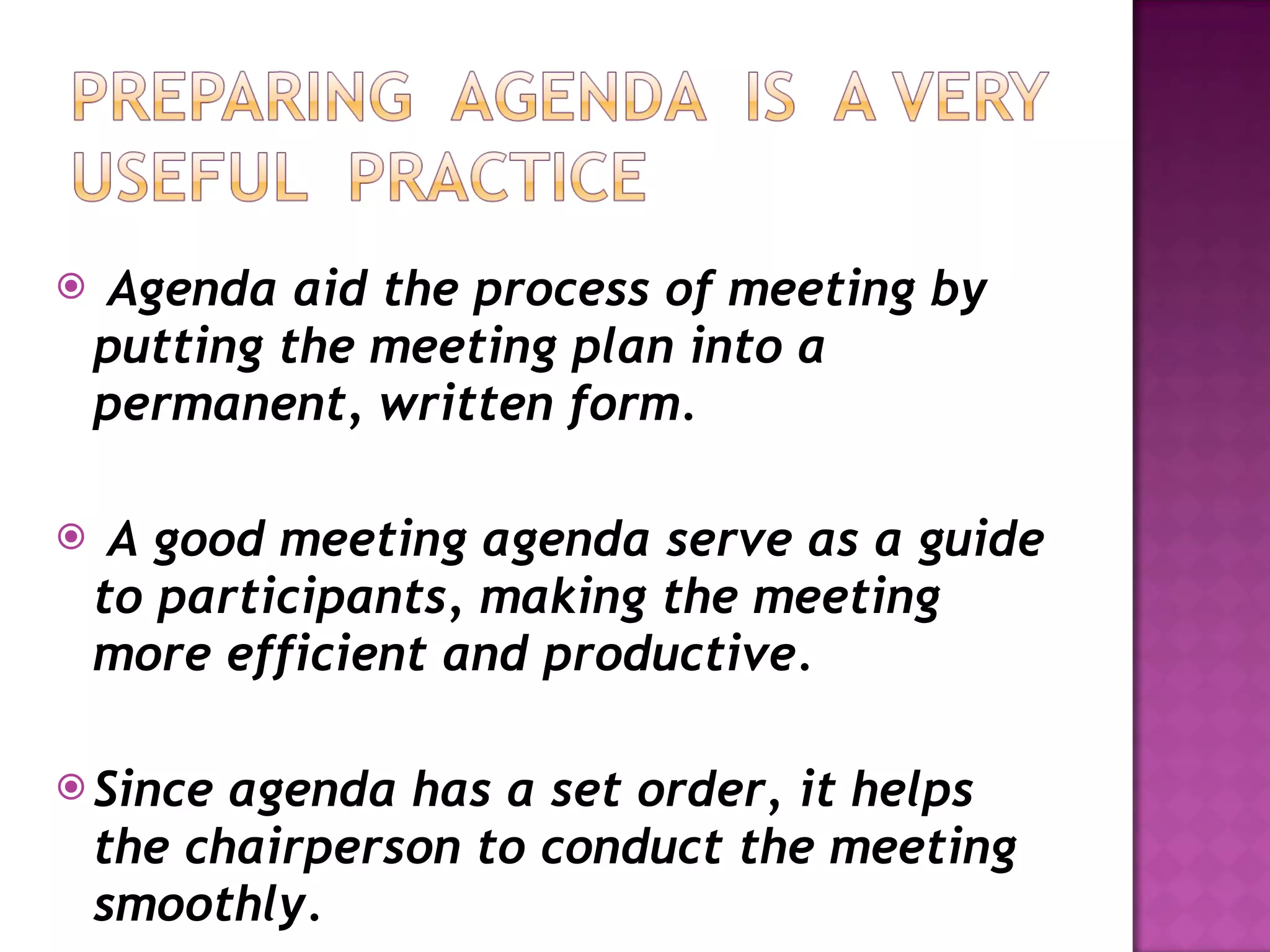 Agenda aid the process of meeting by putting the meeting plan into a permanent, written form. A good meeting agenda serve as a guide to participants, making the meeting more efficient and productive. Since agenda has a set order, it helps the chairperson to conduct the meeting smoothly. 
