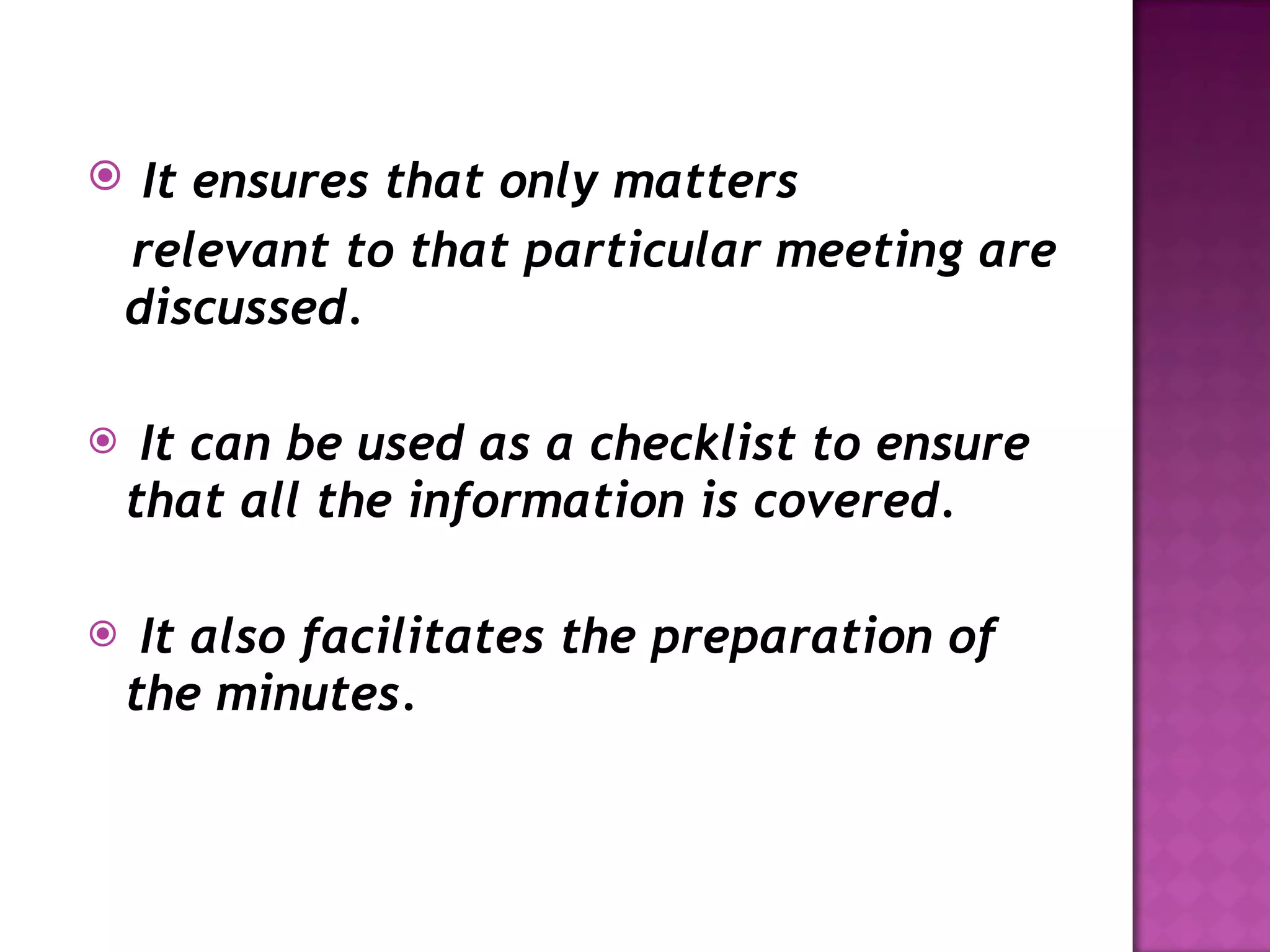 It ensures that only matters relevant to that particular meeting are discussed. It can be used as a checklist to ensure that all the information is covered. It also facilitates the preparation of the minutes. 