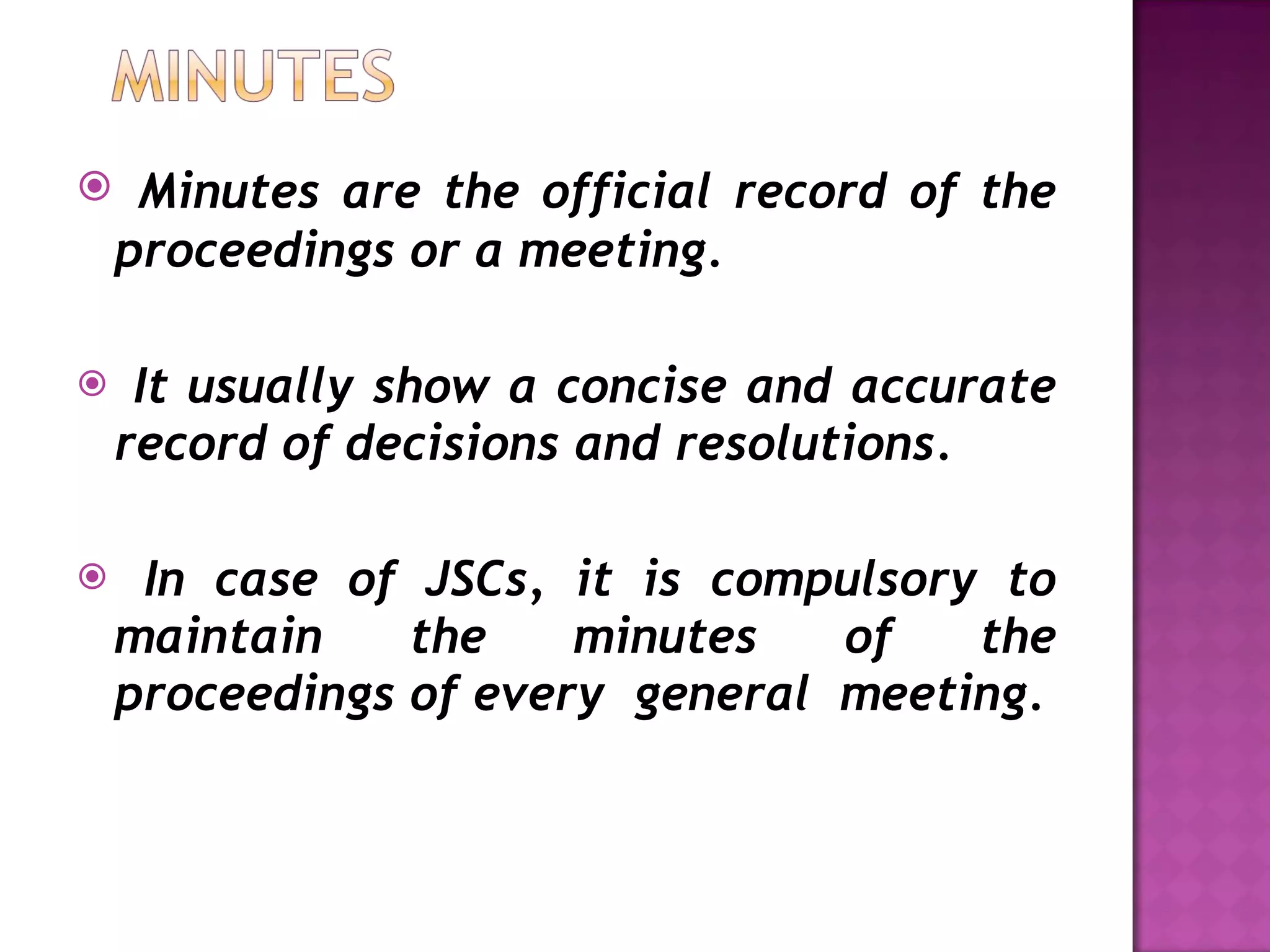 Minutes are the official record of the proceedings or a meeting. It usually show a concise and accurate record of decisions and resolutions. In case of JSCs, it is compulsory to maintain the minutes of the proceedings of every  general  meeting. 