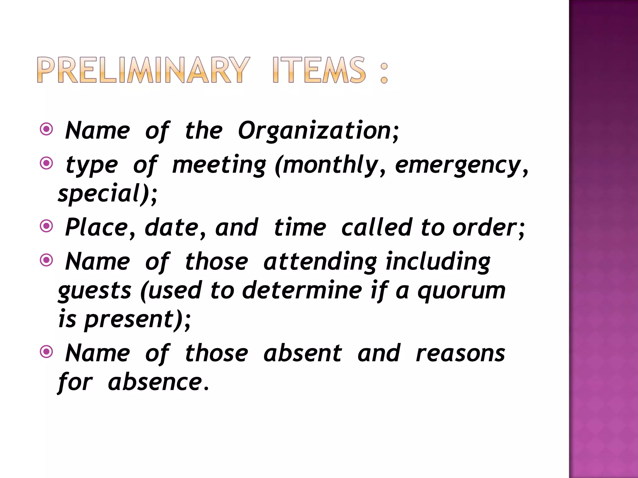 Name  of  the  Organization; type  of  meeting (monthly, emergency, special); Place, date, and  time  called to order; Name  of  those  attending including guests (used to determine if a quorum is present); Name  of  those  absent  and  reasons  for  absence . 