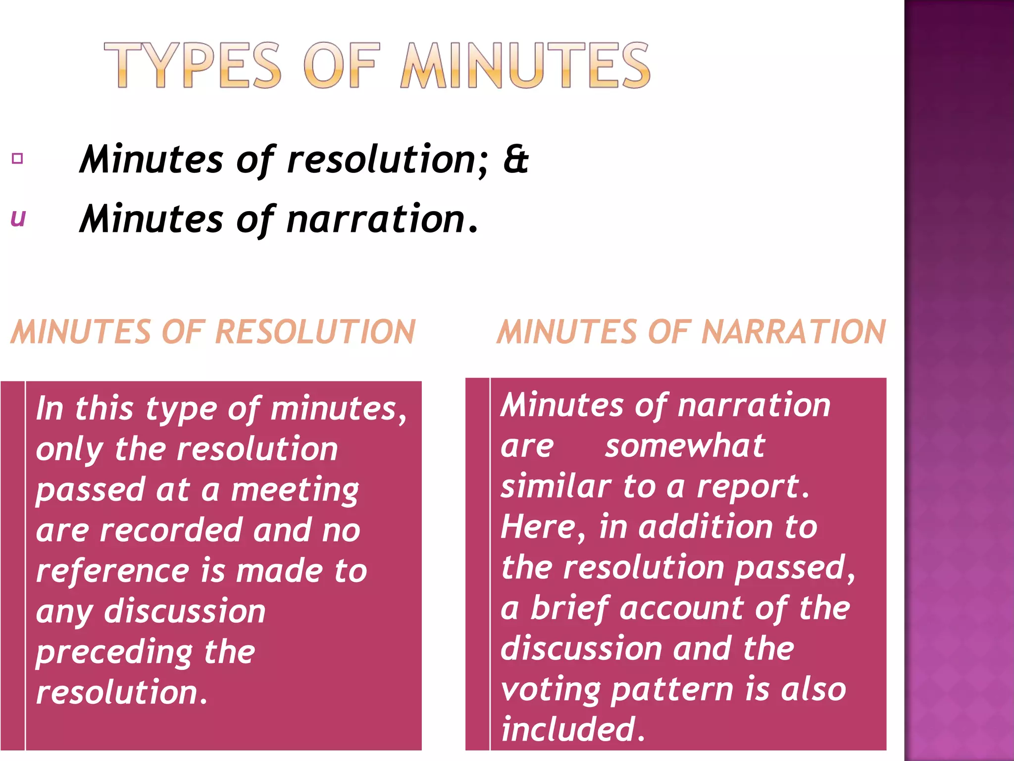 Minutes of resolution; & Minutes of narration . MINUTES OF RESOLUTION  MINUTES OF NARRATION In this type of minutes, only the resolution passed at a meeting are recorded and no reference is made to any discussion preceding the resolution. Minutes of narration are  somewhat similar to a report. Here, in addition to the resolution passed, a brief account of the discussion and the voting pattern is also included. 