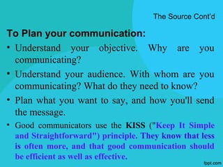 The Source Cont’d

To Plan your communication:
• Understand your objective. Why are you
  communicating?
• Understand your audience. With whom are you
  communicating? What do they need to know?
• Plan what you want to say, and how you'll send
  the message.
• Good communicators use the KISS ("Keep It Simple
  and Straightforward") principle. They know that less
  is often more, and that good communication should
  be efficient as well as effective.
 
