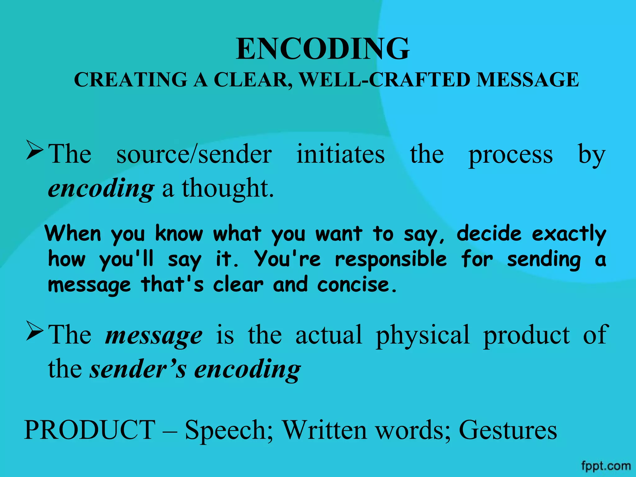 ENCODING
    CREATING A CLEAR, WELL-CRAFTED MESSAGE


 The source/sender initiates the process by
  encoding a thought.
 When you know what you want to say, decide exactly
 how you'll say it. You're responsible for sending a
 message that's clear and concise.

 The message is the actual physical product of
  the sender’s encoding

PRODUCT – Speech; Written words; Gestures
 