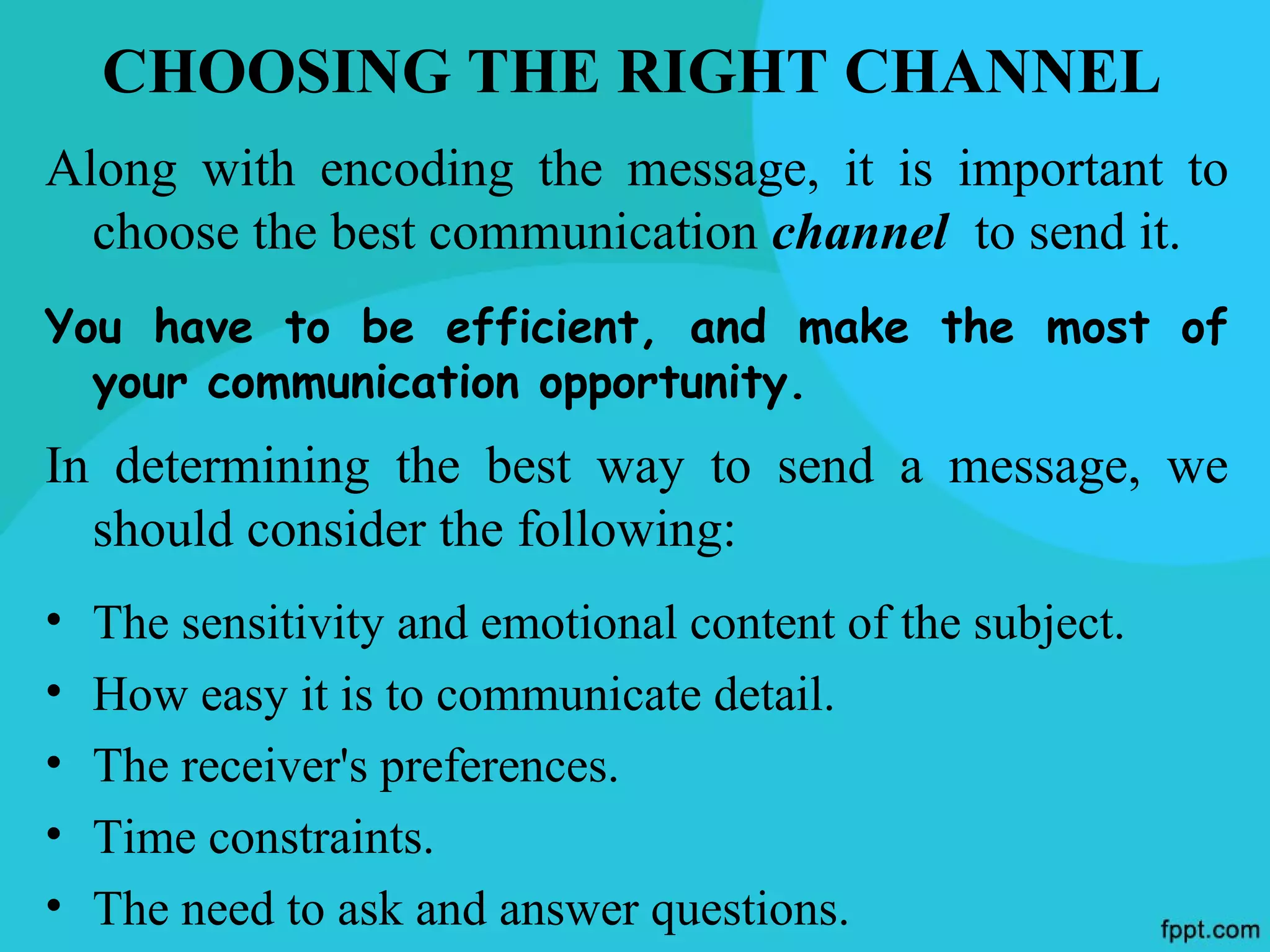 CHOOSING THE RIGHT CHANNEL
Along with encoding the message, it is important to
  choose the best communication channel to send it.
You have to be efficient, and make the most of
  your communication opportunity.
In determining the best way to send a message, we
  should consider the following:
•   The sensitivity and emotional content of the subject.
•   How easy it is to communicate detail.
•   The receiver's preferences.
•   Time constraints.
•   The need to ask and answer questions.
 