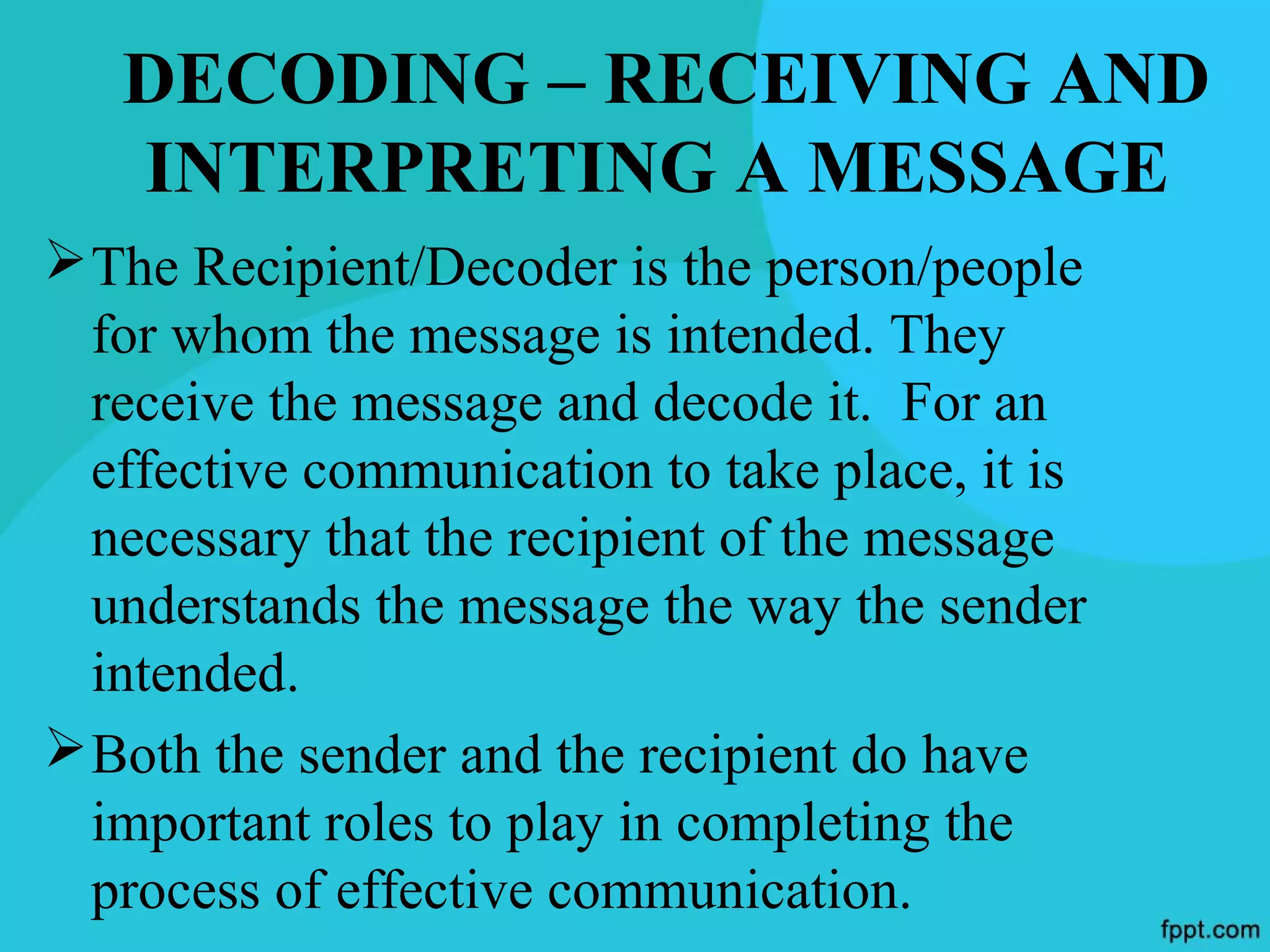 DECODING – RECEIVING AND
   INTERPRETING A MESSAGE
 The Recipient/Decoder is the person/people
  for whom the message is intended. They
  receive the message and decode it. For an
  effective communication to take place, it is
  necessary that the recipient of the message
  understands the message the way the sender
  intended.
 Both the sender and the recipient do have
  important roles to play in completing the
  process of effective communication.
 
