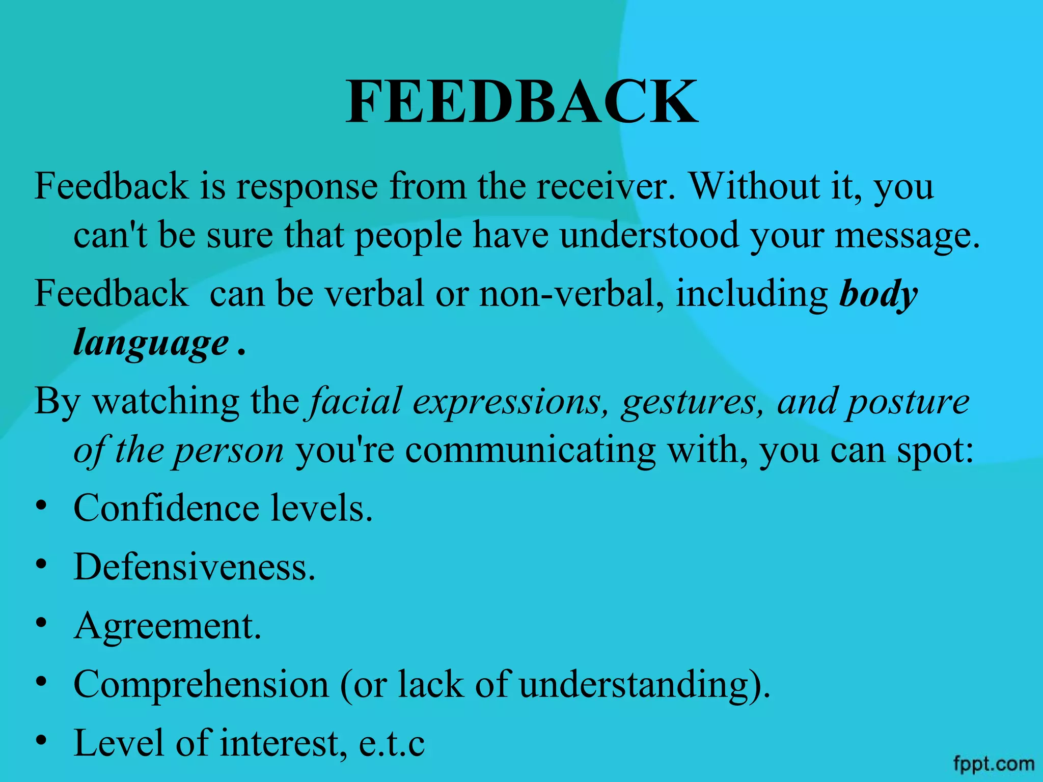 FEEDBACK
Feedback is response from the receiver. Without it, you
  can't be sure that people have understood your message.
Feedback can be verbal or non-verbal, including body
  language .
By watching the facial expressions, gestures, and posture
  of the person you're communicating with, you can spot:
• Confidence levels.
• Defensiveness.
• Agreement.
• Comprehension (or lack of understanding).
• Level of interest, e.t.c
 