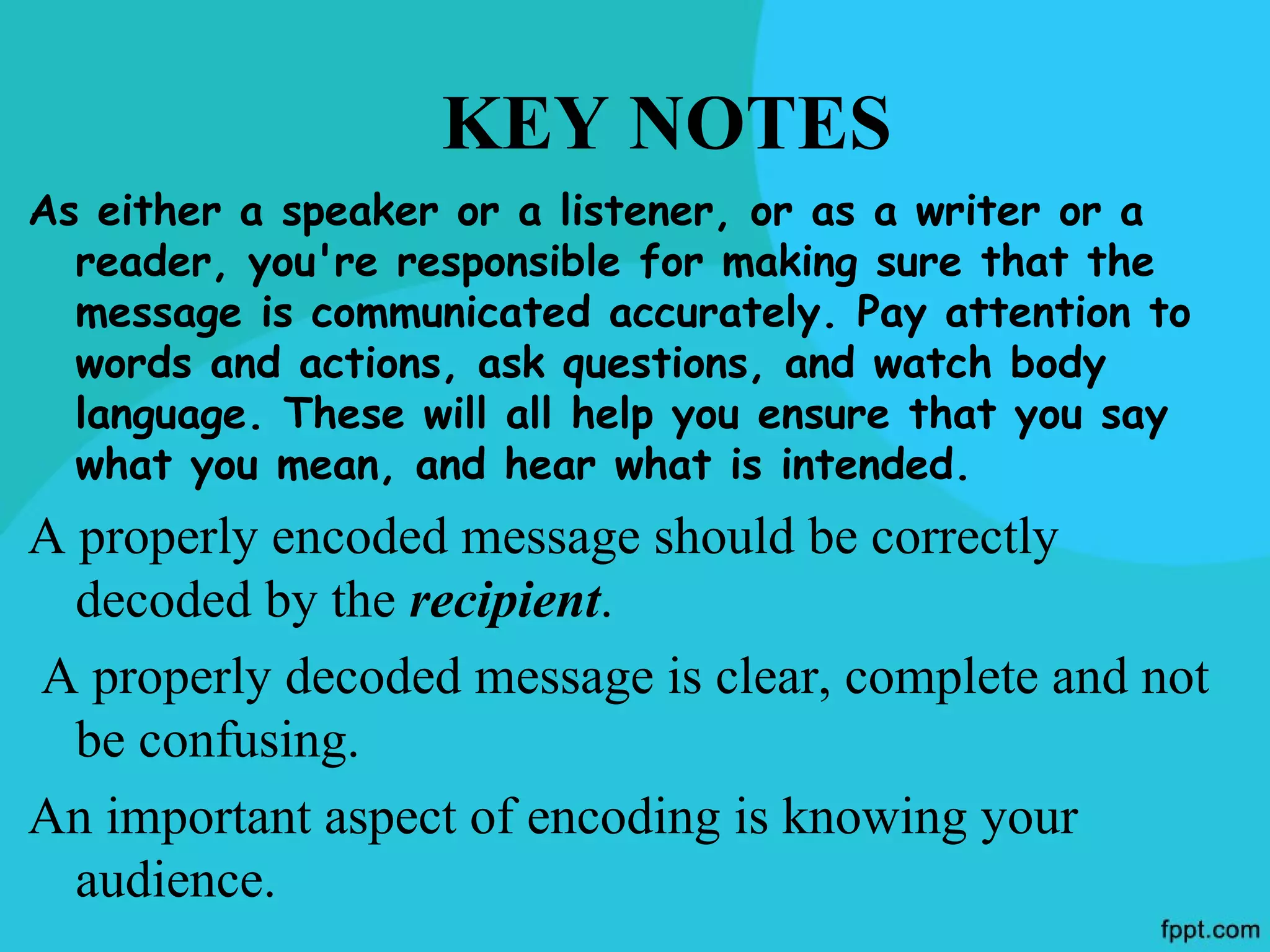 KEY NOTES
As either a speaker or a listener, or as a writer or a
  reader, you're responsible for making sure that the
  message is communicated accurately. Pay attention to
  words and actions, ask questions, and watch body
  language. These will all help you ensure that you say
  what you mean, and hear what is intended.
A properly encoded message should be correctly
  decoded by the recipient.
A properly decoded message is clear, complete and not
  be confusing.
An important aspect of encoding is knowing your
  audience.
 
